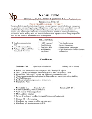 NAOMI PUNG
1136 Highridge Dr, Wylie, TX 75098  (214)733-6091  Naomi.Pung@gmail.com
PROFESSIONAL SUMMARY
COMMITMENT | LEADERSHIP | INTEGRITY
Energetic, dedicated, and enthusiastic professional with a proven track record in leadership, management
and recruitment and sales. Experience providing internal employee development, team effectiveness and
leadership development consulting to all levels of an organization. Demonstrated ability to achieve
targeted goals, meet budgets, and excel in challenging situations. Capable of creative problem solving,
utilization of critical thinking skills, and effective communication expertise. Possess strong interpersonal
skills and able to interact with various levels of management.
SKILLS SUMMARY
 Excellent communication
skills
 ATS-IBM Kenexa/Icims
 Proficient in Microsoft Office
Suite, Excel, Powerpoint
 Highly organized
 Detail Oriented
 Data Entry skills
 Multi-location
recruitment
 Web-based sourcing
 Project Management
 Organizational Management
 Client Relationship-Building, Loyalty
& Retention
WORK HISTORY
Crossmark, Inc. Operations Coordinator Feburary 2016- Present
 Ensure clear communication within project and client specifc reports
 Work closely with Customer Managers to achieve 90% execution per client
 Create Pivot Tables, use Vlookups and different formulas to find data.
 Time management and organizational skills to make sure we meet the client deadline
 Weekly Data entries
 Produced future training resources for new hires
 Create Sales Plans
Crossmark, Inc. Retail Recruiter January 2014- 2016
 Cold Called to find potential candidates
 Work on over 40 plus requisitions
 Meet deadlines for client
 Screen all applicants based on their qualifications and background.
 Conduct full cycle recruiting
 Coordinate and conduct new hire pre-interviews.
 Coordinate job fairs throughout the U.S.
 