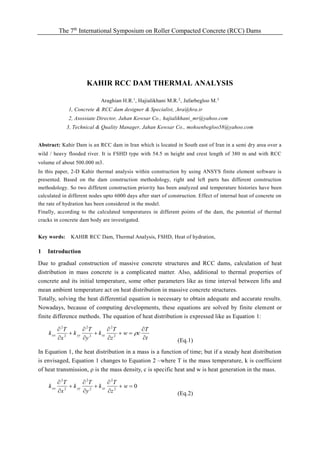 The 7th
International Symposium on Roller Compacted Concrete (RCC) Dams
KAHIR RCC DAM THERMAL ANALYSIS
Araghian H.R.1
, Hajialikhani M.R.2
, Jafarbegloo M.3
1, Concrete & RCC dam designer & Specialist, ,hra@hra.ir
2, Asossiate Director, Jahan Kowsar Co., hajialikhani_mr@yahoo.com
3, Technical & Quality Manager, Jahan Kowsar Co., mohsenbegloo58@yahoo.com
Abstract: Kahir Dam is an RCC dam in Iran which is located in South east of Iran in a semi dry area over a
wild / heavy flooded river. It is FSHD type with 54.5 m height and crest length of 380 m and with RCC
volume of about 500.000 m3.
In this paper, 2-D Kahir thermal analysis within construction by using ANSYS finite element software is
presented. Based on the dam construction methodology, right and left parts has different construction
methodology. So two diffetent construction priority has been analyzed and temperature histories have been
calculated in different nodes upto 6000 days after start of construction. Effect of internal heat of concrete on
the rate of hydration has been considered in the model.
Finally, according to the calculated temperatures in different points of the dam, the potential of thermal
cracks in concrete dam body are investigated.
Key words: KAHIR RCC Dam, Thermal Analysis, FSHD, Heat of hydration,
1 Introduction
Due to gradual construction of massive concrete structures and RCC dams, calculation of heat
distribution in mass concrete is a complicated matter. Also, additional to thermal properties of
concrete and its initial temperature, some other parameters like as time interval between lifts and
mean ambient temperature act on heat distribution in massive concrete structures.
Totally, solving the heat differential equation is necessary to obtain adequate and accurate results.
Nowadays, because of computing developments, these equations are solved by finite element or
finite difference methods. The equation of heat distribution is expressed like as Equation 1:
t
T
cw
z
T
k
y
T
k
x
T
k zzyyxx











2
2
2
2
2
2
(Eq.1)
In Equation 1, the heat distribution in a mass is a function of time; but if a steady heat distribution
is envisaged, Equation 1 changes to Equation 2 –where T is the mass temperature, k is coefficient
of heat transmission,  is the mass density, c is specific heat and w is heat generation in the mass.
02
2
2
2
2
2









w
z
T
k
y
T
k
x
T
k zzyyxx
(Eq.2)
 