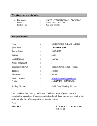 Working experience in india:
4 Company : AFCON CONSTRUCTIONS,HYDERABAD
Period : March 2010 – OCT 2015.
Position Held : Auto Cad Operator
PersonalProfile:
Name : MOHAMMED ZUBARE AHMED
Iqama Status : TRANSFERABLE
Date of birth : 18/07/1977
Gender : Male
Marital Status : Married
No of dependent : 5
Languages known : English, Urdu, Hindi, Telugu.
Religion : Muslim
Nationality : Indian
Email Address : zubair.autocad@gmail.com
Contact : 0504426468, 0535948620.
Driving License : Valid Saudi Driving License.
I am confident that I can get well versed with the work of your esteemed
organization at earliest, if an opportunity is offered. I can execute my work to the
entire satisfaction of the organization in anticipation.
Date:
Place: KSA. MOHAMMED ZUBARE AHMED
0504426468
 