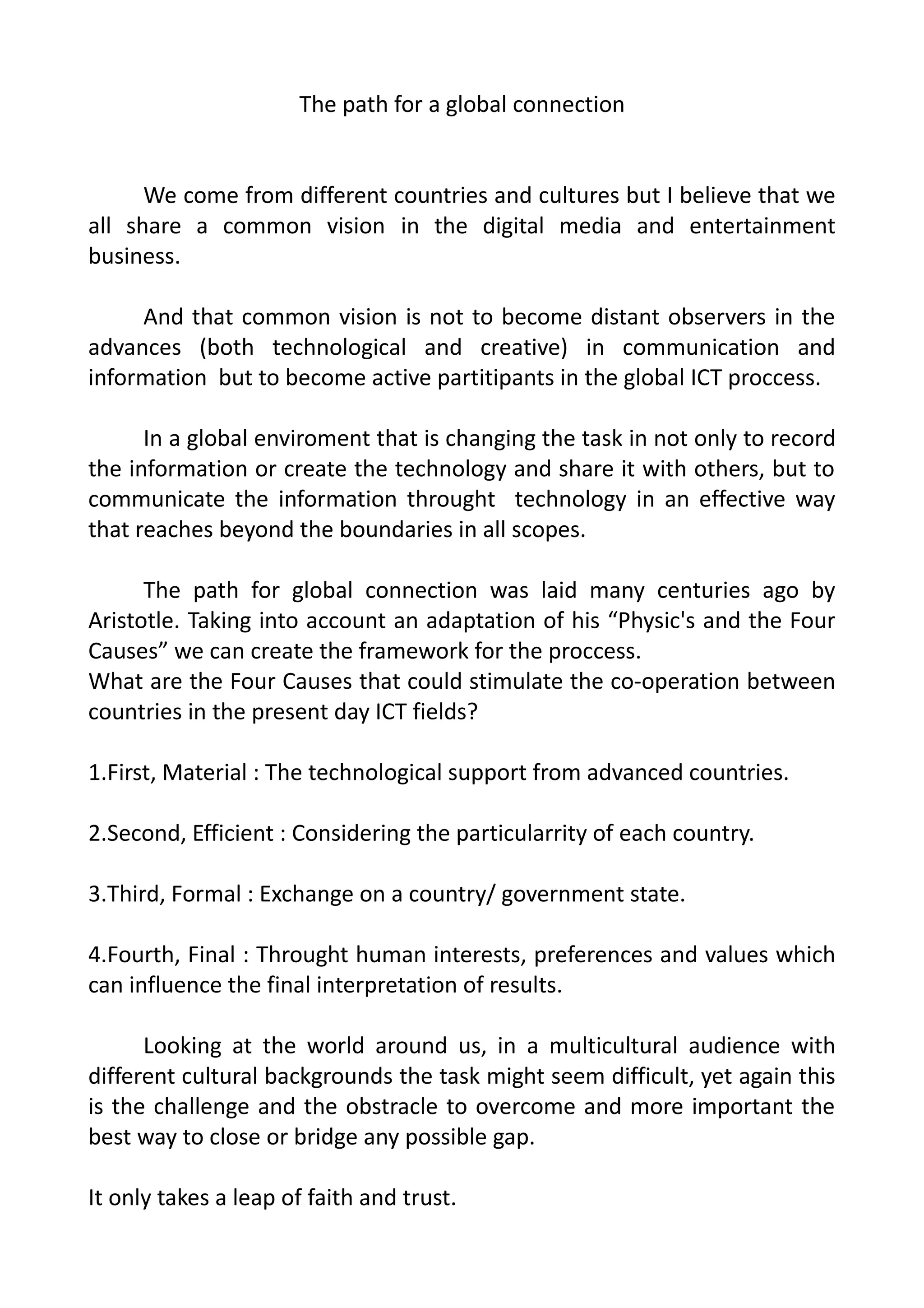 The path for a global connection
We come from different countries and cultures but I believe that we
all share a common vision in the digital media and entertainment
business.
And that common vision is not to become distant observers in the
advances (both technological and creative) in communication and
information but to become active partitipants in the global ICT proccess.
In a global enviroment that is changing the task in not only to record
the information or create the technology and share it with others, but to
communicate the information throught technology in an effective way
that reaches beyond the boundaries in all scopes.
The path for global connection was laid many centuries ago by
Aristotle. Taking into account an adaptation of his “Physic's and the Four
Causes” we can create the framework for the proccess.
What are the Four Causes that could stimulate the co-operation between
countries in the present day ICT fields?
1.First, Material : The technological support from advanced countries.
2.Second, Efficient : Considering the particularrity of each country.
3.Third, Formal : Exchange on a country/ government state.
4.Fourth, Final : Throught human interests, preferences and values which
can influence the final interpretation of results.
Looking at the world around us, in a multicultural audience with
different cultural backgrounds the task might seem difficult, yet again this
is the challenge and the obstracle to overcome and more important the
best way to close or bridge any possible gap.
It only takes a leap of faith and trust.
 