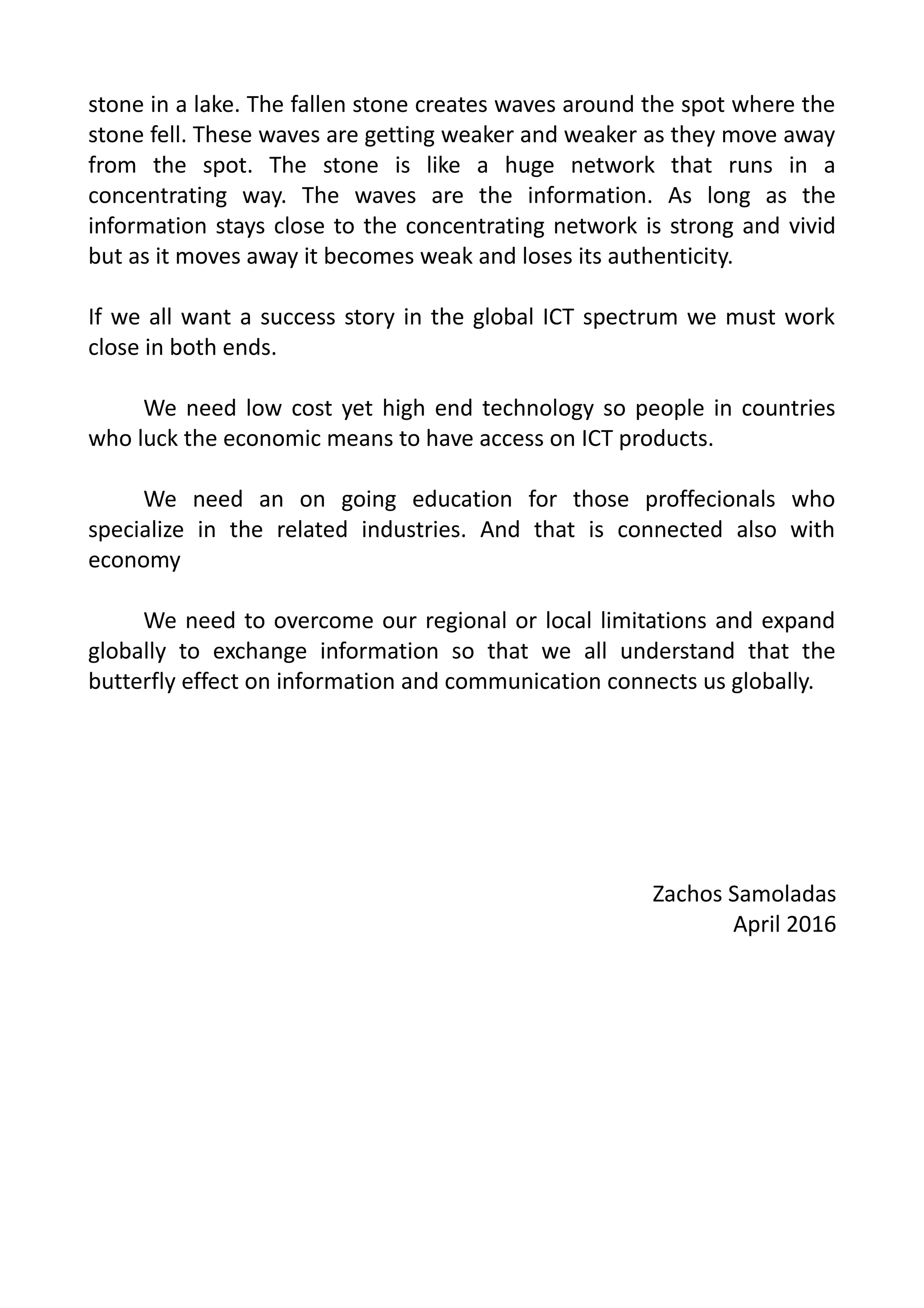stone in a lake. The fallen stone creates waves around the spot where the
stone fell. These waves are getting weaker and weaker as they move away
from the spot. The stone is like a huge network that runs in a
concentrating way. The waves are the information. As long as the
information stays close to the concentrating network is strong and vivid
but as it moves away it becomes weak and loses its authenticity.
If we all want a success story in the global ICT spectrum we must work
close in both ends.
We need low cost yet high end technology so people in countries
who luck the economic means to have access on ICT products.
We need an on going education for those proffecionals who
specialize in the related industries. And that is connected also with
economy
We need to overcome our regional or local limitations and expand
globally to exchange information so that we all understand that the
butterfly effect on information and communication connects us globally.
Zachos Samoladas
April 2016
 