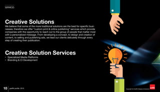 Copyright (C) Graffiti Designs & Solutions
SERVICES
10 graffiti profile 2015
Creative Solutions
We believe that some of the more traditional solutions are the best for specific busi-
nesses; therefore we offer “custom print & online publishing” services which provide
companies with the opportunity to reach out to the group of people that matter most
with a personalized message. From developing a concept, to design and creation of
content, to selling and publishing ads, we lead our clients delicately through every
step of creating their publication.
Creative Solution Services
•	 Specialized Media Platforms
•	 Branding & CI Development
 