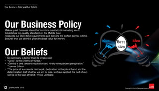 12 Copyright (C) Graffiti Designs & Solutionsgraffiti profile 2015
Our Business PolicyMakes great business ideas that combine creativity & marketing savvy.
Establishes top-quality standards in the Middle East.
Respects our client time requirements and delivers the perfect service in time.
Ensures that our client is given the best value for money.
Our Beliefs•	 No company is better than its employees!
•	 “Good” is the Enemy of “Great.”
•	 “Genius is one percent inspiration and ninety-nine percent perspiration.”
Thomas Edison
•	 “The price of success is hard work, dedication to the job at hand, and the
determination that whether we win or lose, we have applied the best of our-
selves to the task at hand.” Vince Lombard
Our Business Policy & Our Beliefs
 