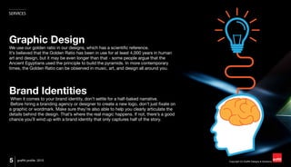 Copyright (C) Graffiti Designs & Solutions
SERVICES
5 graffiti profile 2015
Graphic Design
We use our golden ratio in our designs, which has a scientific reference.
It’s believed that the Golden Ratio has been in use for at least 4,000 years in human
art and design, but it may be even longer than that - some people argue that the
Ancient Egyptians used the principle to build the pyramids. In more contemporary
times, the Golden Ratio can be observed in music, art, and design all around you.
Brand Identities
When it comes to your brand identity, don’t settle for a half-baked narrative.
Before hiring a branding agency or designer to create a new logo, don’t just fixate on
a graphic or wordmark. Make sure they’re also able to help you clearly articulate the
details behind the design. That’s where the real magic happens. If not, there’s a good
chance you’ll wind up with a brand identity that only captures half of the story.
 