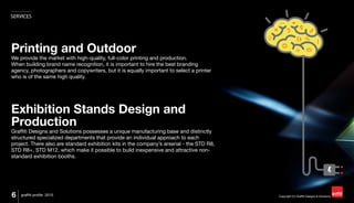 Copyright (C) Graffiti Designs & Solutions
SERVICES
6 graffiti profile 2015
Printing and Outdoor
We provide the market with high-quality, full-color printing and production.
When building brand name recognition, it is important to hire the best branding
agency, photographers and copywriters, but it is equally important to select a printer
who is of the same high quality.
Exhibition Stands Design and
Production
Graffiti Designs and Solutions possesses a unique manufacturing base and distinctly
structured specialized departments that provide an individual approach to each
project. There also are standard exhibition kits in the company’s arsenal - the STD R8,
STD R8+, STD M12, which make it possible to build inexpensive and attractive non-
standard exhibition booths.
 