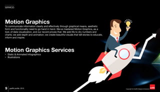 Copyright (C) Graffiti Designs & Solutions
SERVICES
9 graffiti profile 2015
Motion Graphics
To communicate information clearly and effectively through graphical means, aesthetic
form and functionality need to go hand in hand. We›ve mastered Motion Graphics, as a
tool, of data visualization, and our record proves that. We add life to dry numbers and
charts; we add depth and animation; we create beautiful visuals that tell stories to educate,
inform and inspire.
Motion Graphics Services
•	 Static & Animated Infographics
•	 Illustrations
 