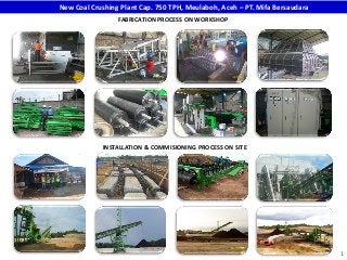 1
2015 – New Coal Crushing Plant Cap. 750 TPH, Meulaboh, Aceh – PT. Mifa Bersaudara)
FABRICATION PROCESS ON WORKSHOP
INSTALLATION & COMMISIONING PROCESS ON SITE
 