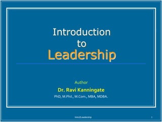 Intro2Leadership 1
Introduction
to
Leadership
Author
Dr. Ravi Kanningate
PhD, M.Phil., M.Com., MBA, MDBA.
 