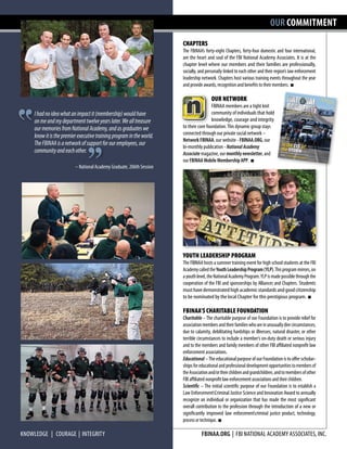 OUR COMMITMENT
CHAPTERS
The FBINAA’s forty-eight Chapters, forty-four domestic and four international,
are the heart and soul of the FBI National Academy Associates. It is at the
chapter level where our members and their families are professionally,
socially, and personally linked to each other and their region’s law enforcement
leadership network. Chapters host various training events throughout the year
and provide awards, recognition and benefits to their members. n
		 OUR NETWORK
		 FBINAA members are a tight knit
		 community of individuals that hold 	
		 knowledge, courage and integrity
to their core foundation.This dynamic group stays
connected through our private social network –
Network FBINAA, our website - FBINAA.ORG, our
bi-monthly publication - NationalAcademy
Associate magazine, our monthly newsletter, and
our FBINAA Mobile Membership APP. n
YOUTH LEADERSHIP PROGRAM
The FBINAA hosts a summer training event for high school students at the FBI
AcademycalledtheYouthLeadershipProgram(YLP).Thisprogrammirrors,on
ayouthlevel,theNationalAcademyProgram.YLPismadepossiblethroughthe
cooperation of the FBI and sponsorships by Alliances and Chapters. Students
musthavedemonstratedhighacademicstandardsandgoodcitizenship
to be nominated by the local Chapter for this prestigious program. n
FBINAA’S CHARITABLE FOUNDATION
Charitable –The charitable purpose of our Foundation is to provide relief for
associationmembersandtheirfamilieswhoareinunusuallydirecircumstances,
due to calamity, debilitating hardships or illnesses, natural disaster, or other
terrible circumstances to include a member’s on-duty death or serious injury
and to the members and family members of other FBI affiliated nonprofit law
enforcement associations.
Educational –TheeducationalpurposeofourFoundationistooffer scholar-
shipsforeducationalandprofessionaldevelopmentopportunitiestomembersof
theAssociationand/ortheirchildrenandgrandchildren,andtomembersofother
FBI affiliated nonprofit law enforcementassociationsandtheirchildren.
Scientific – The initial scientific purpose of our Foundation is to establish a
Law EnforcementCriminal Justice Science and Innovation Award to annually
recognize an individual or organization that has made the most significant
overall contribution to the profession through the introduction of a new or
significantly improved law enforcementcriminal justice product, technology,
processortechnique. n
KNOWLEDGE | COURAGE | INTEGRITY fbinaa.org | FBI National Academy ASSOCIATES, INC.
Ihadnoideawhatanimpactit(membership)wouldhave
onmeandmydepartmenttwelveyearslater.Wealltreasure
ourmemoriesfromNationalAcademy,andasgraduateswe
knowitisthepremierexecutivetrainingprogramintheworld.
TheFBINAAisanetworkofsupportforouremployees,our
communityandeachother.
– National Academy Graduate, 206th Session
 