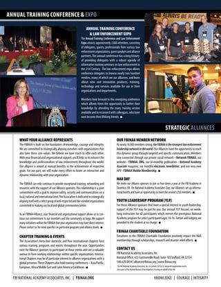 FBI National Academy ASSOCIATES, INC. | fbinaa.org
ANNUAL TRAINING CONFERENCE & EXPO
STRATEGIC ALLIANCES
TheFBINationalAcademyAssociates,Inc.isaprivate501(c)(3)nonprofitorganizationandis
notapartoftheFederalBureauofInvestigationoractingonbehalfoftheFBI.
KNOWLEDGE | COURAGE | INTEGRITY
ANNUAL TRAINING CONFERENCE
& LAW ENFORCEMENT EXPO
The Annual Training Conference and Law Enforcement
Expo attracts approximately 2,000 attendees, consisting
of delegates, guests, professionals from various law
enforcementorganizations,guestspeakersandalliance
partners.The annual conference has a long history
of providing delegates with a robust agenda of
informative training seminars on law enforcement in
the 21st Century. The law enforcement expo allows
conference delegates to browse nearly two hundred
vendors, many of which are our alliances, and learn
about new and innovative products, training,
technology and services available for use in their
organizations and departments.
Members look forward to this energizing conference
which affords them the opportunity to further their
knowledge by attending the many training session
availableandtoreconnectwithcolleagues,whohave
now become their lifelong friends. n
WHAT YOUR ALLIANCE REPRESENTS
The FBINAA is built on the foundation of knowledge, courage and integrity.
We are committed to strategically aligning ourselves with organizations that
also have these core values. We believe we have much to offer each other.
With your financial and organizational support, you’ll help us to enhance the
knowledge and professionalism of law enforcement throughout the world.
Our alliance is aimed at mutual benefits in the achievement of respective
goals. For our part, we will make every effort to foster an interactive and
dynamic relationship with your organization.
The FBINAA can only continue to provide exceptional training, networking and
resources with the support of our Alliance sponsors. This relationship is a joint
commitment with a goal to improve safety, security and communications on a
local,nationalandinternationallevel.TheAssociationisdedicatedtostrategically
aligningitselfwithaselectgroupofwell-respectedandlike-mindedorganizations
committed to making our local and global communities better.
As an FBINAA Alliance, your financial and organizational support allows us to con-
tinue our commitment to our members and the community at large. We support
manyinitiativeswithintheFBINAAthatyourorganizationmayhavedirectinterest.
Pleasecontactusformorespecificsonparticularprogramsandalliancelevels. n
CHAPTER TRAINING & EVENTS
The Association’s forty-four domestic and four international chapters host
various training, programs and events throughout the year. Opportunities
exist for Alliance sponsors to participate at these events and are a valuable
avenue to form working relationships within specific organizations. Interna-
tional Chapters may be of particular interest to alliance organizations with a
globalpresence.TheseChaptersalsoholdtrainingconferences–Asia/Pacific,
European, Africa/Middle East and Latin America/Caribbean. n
OUR FBINAA MEMBER NETWORK
Atnearly18,000membersstrong,theFBINAAisthestrongestlawenforcement
leadershipnetworkintheworld. OurAlliances havetheopportunity to reach
this dynamic group through targeted and specific communication. Members
stay connected through our private social network - Network FBINAA, our
website - FBINAA. ORG, our bi-monthly publication - National Academy
Associate magazine, our monthly electronic newsletter, and our very own
APP - FBINAA Mobile Membership. n
NAA DAY
We invite our Alliance sponsors to join us four times a year at the FBI Academy in
Quantico, VA. On National Academy Associates Day, our Alliances set up informa-
tionalboothsandhaveanopportunitytomeetthesession’s250members. n
YOUTH LEADERSHIP PROGRAM (YLP)
For those Alliance sponsors that have a special interest in youth leadership,
support of the YLP may be just for you. Our annual YLP focuses on week-
long instruction for 60 participants which mirrors the prestigious National
Academy program for select participants ages 14-16.Tuition and lodging are
provided to the student at no charge. n
FBINAA CHARITABLE FOUNDATION
Donations to the FBINAA Charitable Foundation positively impact the NAA
membership through scholarships, research and disaster relief efforts. n
CONTACT US
FBI National Academy Associates, Inc.
National Office: 422 Garrisonville Road, Suite 103 Stafford,VA 22554
540.628.0834 | alliance@fbinaa.org | www.fbinaa.org
 