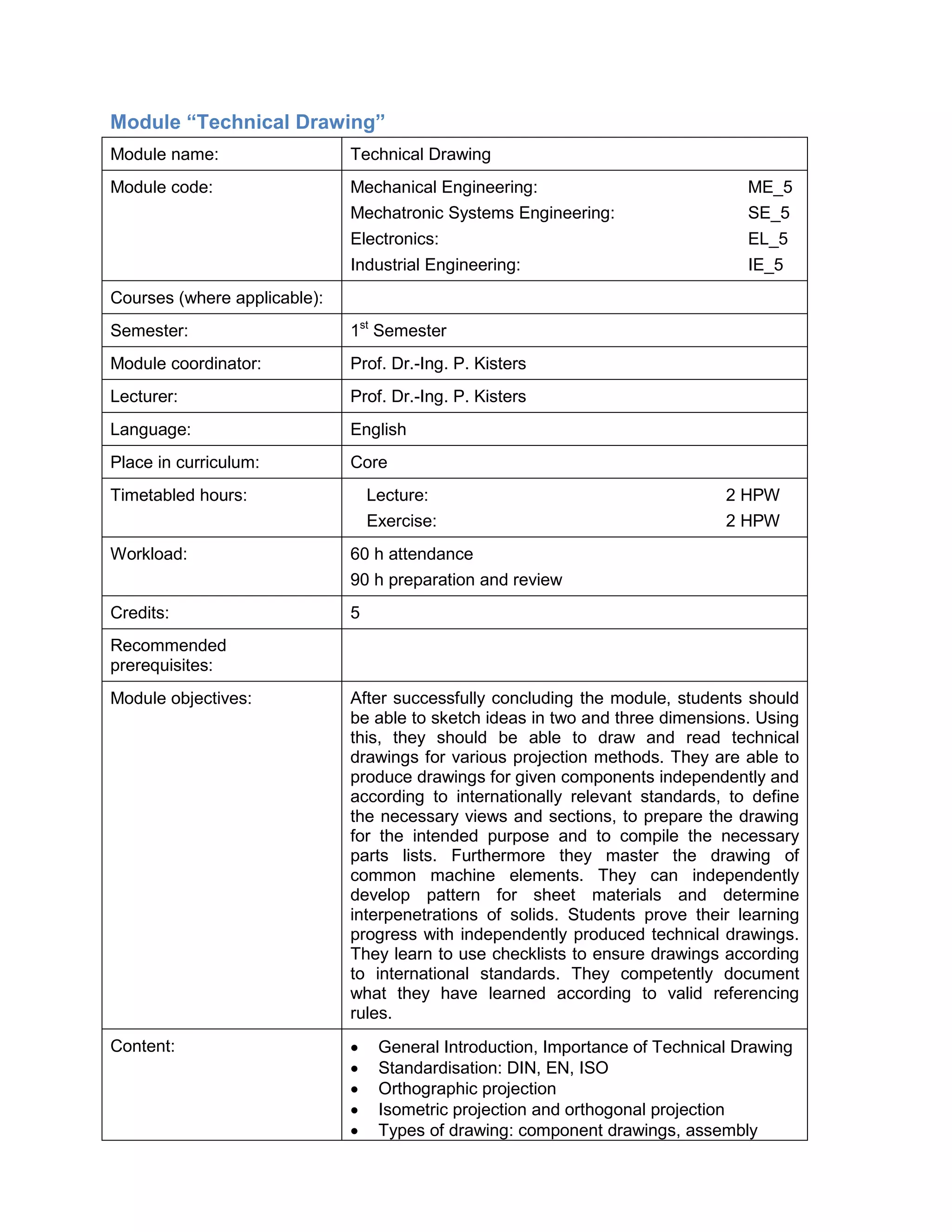 Module “Technical Drawing” 
Module name: 
Technical Drawing 
Module code: 
Mechanical Engineering: ME_5 
Mechatronic Systems Engineering: SE_5 
Electronics: EL_5 
Industrial Engineering: IE_5 
Courses (where applicable): 
Semester: 
1st Semester 
Module coordinator: 
Prof. Dr.-Ing. P. Kisters 
Lecturer: 
Prof. Dr.-Ing. P. Kisters 
Language: 
English 
Place in curriculum: 
Core 
Timetabled hours: 
Lecture: 2 HPW 
Exercise: 2 HPW 
Workload: 
60 h attendance 
90 h preparation and review 
Credits: 
5 
Recommended prerequisites: 
Module objectives: 
After successfully concluding the module, students should be able to sketch ideas in two and three dimensions. Using this, they should be able to draw and read technical drawings for various projection methods. They are able to produce drawings for given components independently and according to internationally relevant standards, to define the necessary views and sections, to prepare the drawing for the intended purpose and to compile the necessary parts lists. Furthermore they master the drawing of common machine elements. They can independently develop pattern for sheet materials and determine interpenetrations of solids. Students prove their learning progress with independently produced technical drawings. They learn to use checklists to ensure drawings according to international standards. They competently document what they have learned according to valid referencing rules. 
Content: 
• General Introduction, Importance of Technical Drawing 
• Standardisation: DIN, EN, ISO 
• Orthographic projection 
• Isometric projection and orthogonal projection 
• Types of drawing: component drawings, assembly  
