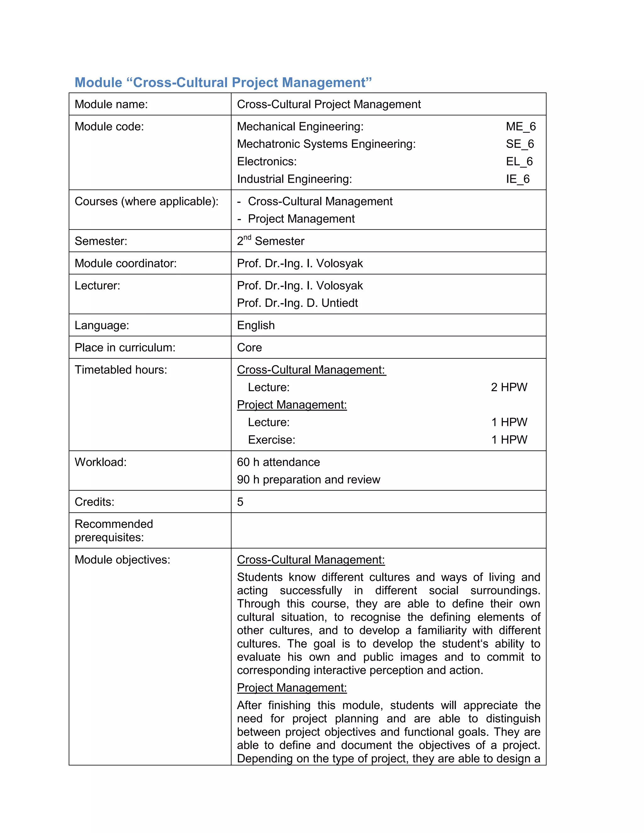 Module “Cross-Cultural Project Management” 
Module name: 
Cross-Cultural Project Management 
Module code: 
Mechanical Engineering: ME_6 
Mechatronic Systems Engineering: SE_6 
Electronics: EL_6 
Industrial Engineering: IE_6 
Courses (where applicable): 
- Cross-Cultural Management 
- Project Management 
Semester: 
2nd Semester 
Module coordinator: 
Prof. Dr.-Ing. I. Volosyak 
Lecturer: 
Prof. Dr.-Ing. I. Volosyak 
Prof. Dr.-Ing. D. Untiedt 
Language: 
English 
Place in curriculum: 
Core 
Timetabled hours: 
Cross-Cultural Management: 
Lecture: 2 HPW 
Project Management: 
Lecture: 1 HPW 
Exercise: 1 HPW 
Workload: 
60 h attendance 
90 h preparation and review 
Credits: 
5 
Recommended prerequisites: 
Module objectives: 
Cross-Cultural Management: 
Students know different cultures and ways of living and acting successfully in different social surroundings. Through this course, they are able to define their own cultural situation, to recognise the defining elements of other cultures, and to develop a familiarity with different cultures. The goal is to develop the student‘s ability to evaluate his own and public images and to commit to corresponding interactive perception and action. 
Project Management: 
After finishing this module, students will appreciate the need for project planning and are able to distinguish between project objectives and functional goals. They are able to define and document the objectives of a project. Depending on the type of project, they are able to design a  