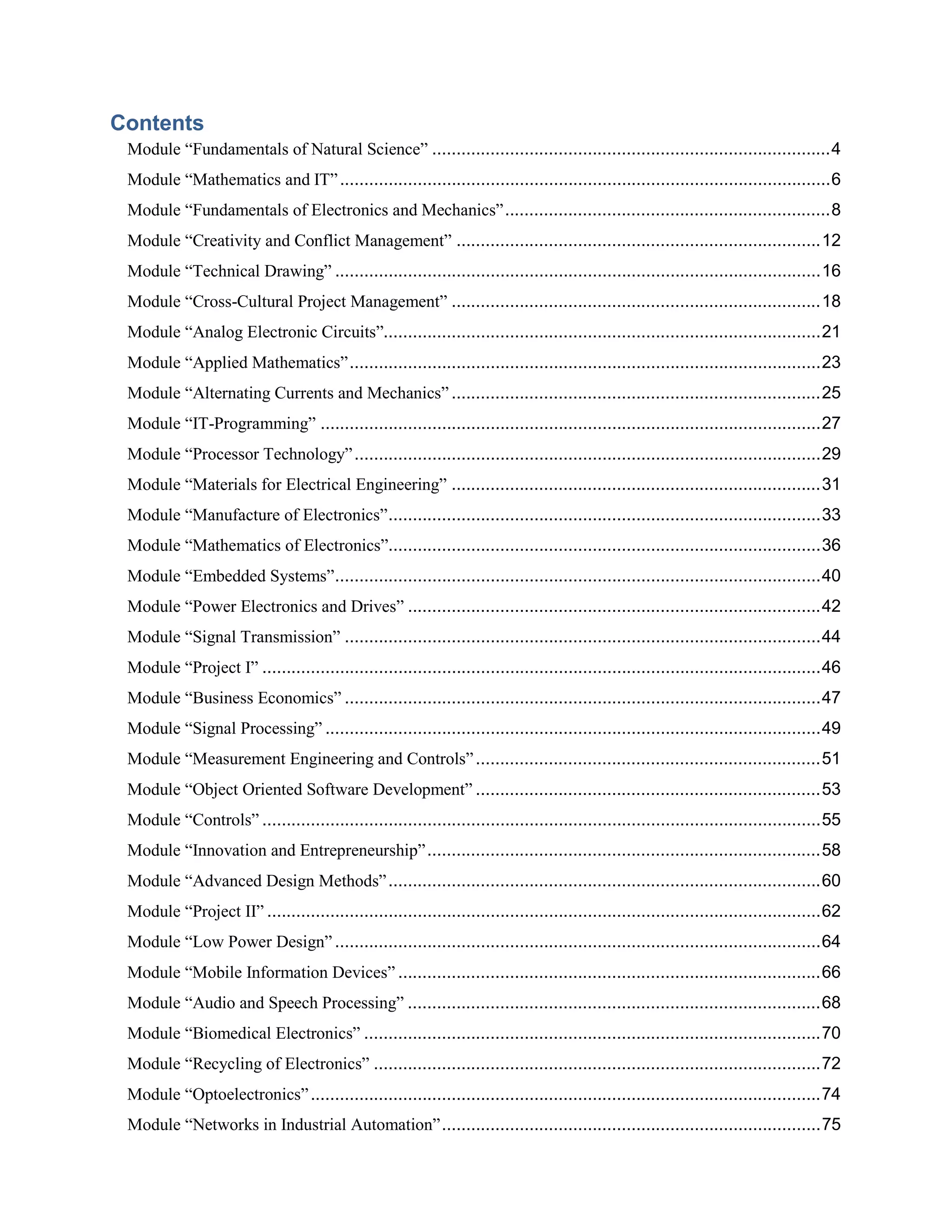 Contents 
Module “Fundamentals of Natural Science” ..................................................................................4 
Module “Mathematics and IT” .....................................................................................................6 
Module “Fundamentals of Electronics and Mechanics”...................................................................8 
Module “Creativity and Conflict Management” ...........................................................................12 
Module “Technical Drawing” ....................................................................................................16 
Module “Cross-Cultural Project Management” ............................................................................18 
Module “Analog Electronic Circuits”..........................................................................................21 
Module “Applied Mathematics”.................................................................................................23 
Module “Alternating Currents and Mechanics” ............................................................................25 
Module “IT-Programming” .......................................................................................................27 
Module “Processor Technology”................................................................................................29 
Module “Materials for Electrical Engineering” ............................................................................31 
Module “Manufacture of Electronics”.........................................................................................33 
Module “Mathematics of Electronics”.........................................................................................36 
Module “Embedded Systems”....................................................................................................40 
Module “Power Electronics and Drives” .....................................................................................42 
Module “Signal Transmission” ..................................................................................................44 
Module “Project I” ...................................................................................................................46 
Module “Business Economics” ..................................................................................................47 
Module “Signal Processing” ......................................................................................................49 
Module “Measurement Engineering and Controls” .......................................................................51 
Module “Object Oriented Software Development” .......................................................................53 
Module “Controls” ...................................................................................................................55 
Module “Innovation and Entrepreneurship”.................................................................................58 
Module “Advanced Design Methods”.........................................................................................60 
Module “Project II” ..................................................................................................................62 
Module “Low Power Design” ....................................................................................................64 
Module “Mobile Information Devices” .......................................................................................66 
Module “Audio and Speech Processing” .....................................................................................68 
Module “Biomedical Electronics” ..............................................................................................70 
Module “Recycling of Electronics” ............................................................................................72 
Module “Optoelectronics” .........................................................................................................74 
Module “Networks in Industrial Automation”..............................................................................75  