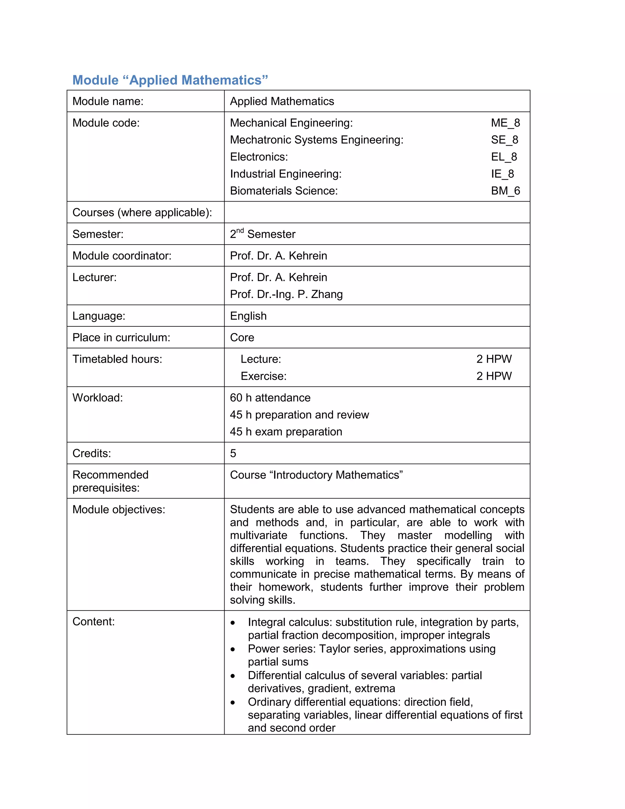 Module “Applied Mathematics” 
Module name: 
Applied Mathematics 
Module code: 
Mechanical Engineering: ME_8 
Mechatronic Systems Engineering: SE_8 
Electronics: EL_8 
Industrial Engineering: IE_8 
Biomaterials Science: BM_6 
Courses (where applicable): 
Semester: 
2nd Semester 
Module coordinator: 
Prof. Dr. A. Kehrein 
Lecturer: 
Prof. Dr. A. Kehrein 
Prof. Dr.-Ing. P. Zhang 
Language: 
English 
Place in curriculum: 
Core 
Timetabled hours: 
Lecture: 2 HPW 
Exercise: 2 HPW 
Workload: 
60 h attendance 
45 h preparation and review 
45 h exam preparation 
Credits: 
5 
Recommended prerequisites: 
Course “Introductory Mathematics” 
Module objectives: 
Students are able to use advanced mathematical concepts and methods and, in particular, are able to work with multivariate functions. They master modelling with differential equations. Students practice their general social skills working in teams. They specifically train to communicate in precise mathematical terms. By means of their homework, students further improve their problem solving skills. 
Content: 
• Integral calculus: substitution rule, integration by parts, partial fraction decomposition, improper integrals 
• Power series: Taylor series, approximations using partial sums 
• Differential calculus of several variables: partial derivatives, gradient, extrema 
• Ordinary differential equations: direction field, separating variables, linear differential equations of first and second order  