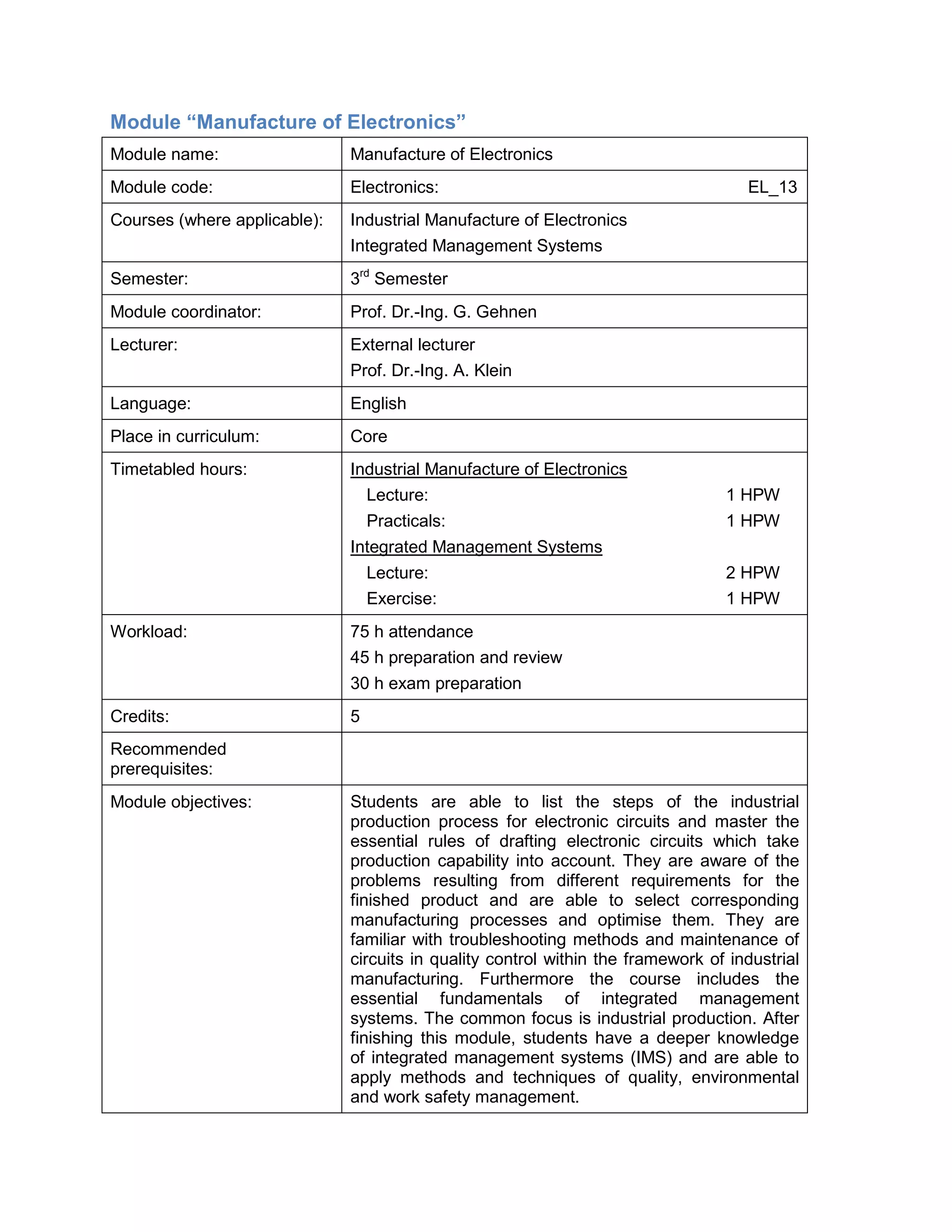 Module “Manufacture of Electronics” 
Module name: 
Manufacture of Electronics 
Module code: 
Electronics: EL_13 
Courses (where applicable): 
Industrial Manufacture of Electronics 
Integrated Management Systems 
Semester: 
3rd Semester 
Module coordinator: 
Prof. Dr.-Ing. G. Gehnen 
Lecturer: 
External lecturer 
Prof. Dr.-Ing. A. Klein 
Language: 
English 
Place in curriculum: 
Core 
Timetabled hours: 
Industrial Manufacture of Electronics 
Lecture: 1 HPW 
Practicals: 1 HPW 
Integrated Management Systems 
Lecture: 2 HPW 
Exercise: 1 HPW 
Workload: 
75 h attendance 
45 h preparation and review 
30 h exam preparation 
Credits: 
5 
Recommended prerequisites: 
Module objectives: 
Students are able to list the steps of the industrial production process for electronic circuits and master the essential rules of drafting electronic circuits which take production capability into account. They are aware of the problems resulting from different requirements for the finished product and are able to select corresponding manufacturing processes and optimise them. They are familiar with troubleshooting methods and maintenance of circuits in quality control within the framework of industrial manufacturing. Furthermore the course includes the essential fundamentals of integrated management systems. The common focus is industrial production. After finishing this module, students have a deeper knowledge of integrated management systems (IMS) and are able to apply methods and techniques of quality, environmental and work safety management.  