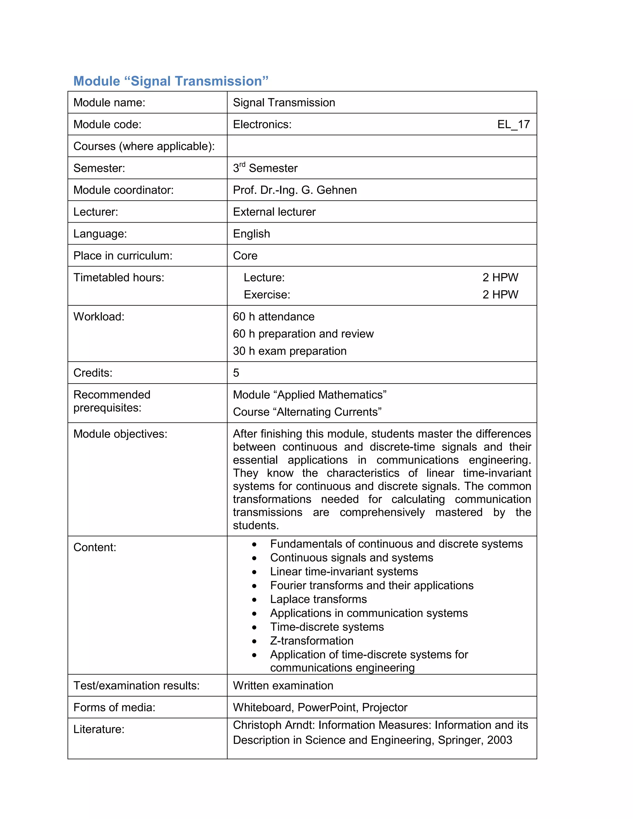 Module “Signal Transmission” 
Module name: 
Signal Transmission 
Module code: 
Electronics: EL_17 
Courses (where applicable): 
Semester: 
3rd Semester 
Module coordinator: 
Prof. Dr.-Ing. G. Gehnen 
Lecturer: 
External lecturer 
Language: 
English 
Place in curriculum: 
Core 
Timetabled hours: 
Lecture: 2 HPW 
Exercise: 2 HPW 
Workload: 
60 h attendance 
60 h preparation and review 
30 h exam preparation 
Credits: 
5 
Recommended prerequisites: 
Module “Applied Mathematics” 
Course “Alternating Currents” 
Module objectives: 
After finishing this module, students master the differences between continuous and discrete-time signals and their essential applications in communications engineering. They know the characteristics of linear time-invariant systems for continuous and discrete signals. The common transformations needed for calculating communication transmissions are comprehensively mastered by the students. 
Content: 
• Fundamentals of continuous and discrete systems 
• Continuous signals and systems 
• Linear time-invariant systems 
• Fourier transforms and their applications 
• Laplace transforms 
• Applications in communication systems 
• Time-discrete systems 
• Z-transformation 
• Application of time-discrete systems for communications engineering 
Test/examination results: 
Written examination 
Forms of media: 
Whiteboard, PowerPoint, Projector 
Literature: 
Christoph Arndt: Information Measures: Information and its Description in Science and Engineering, Springer, 2003  