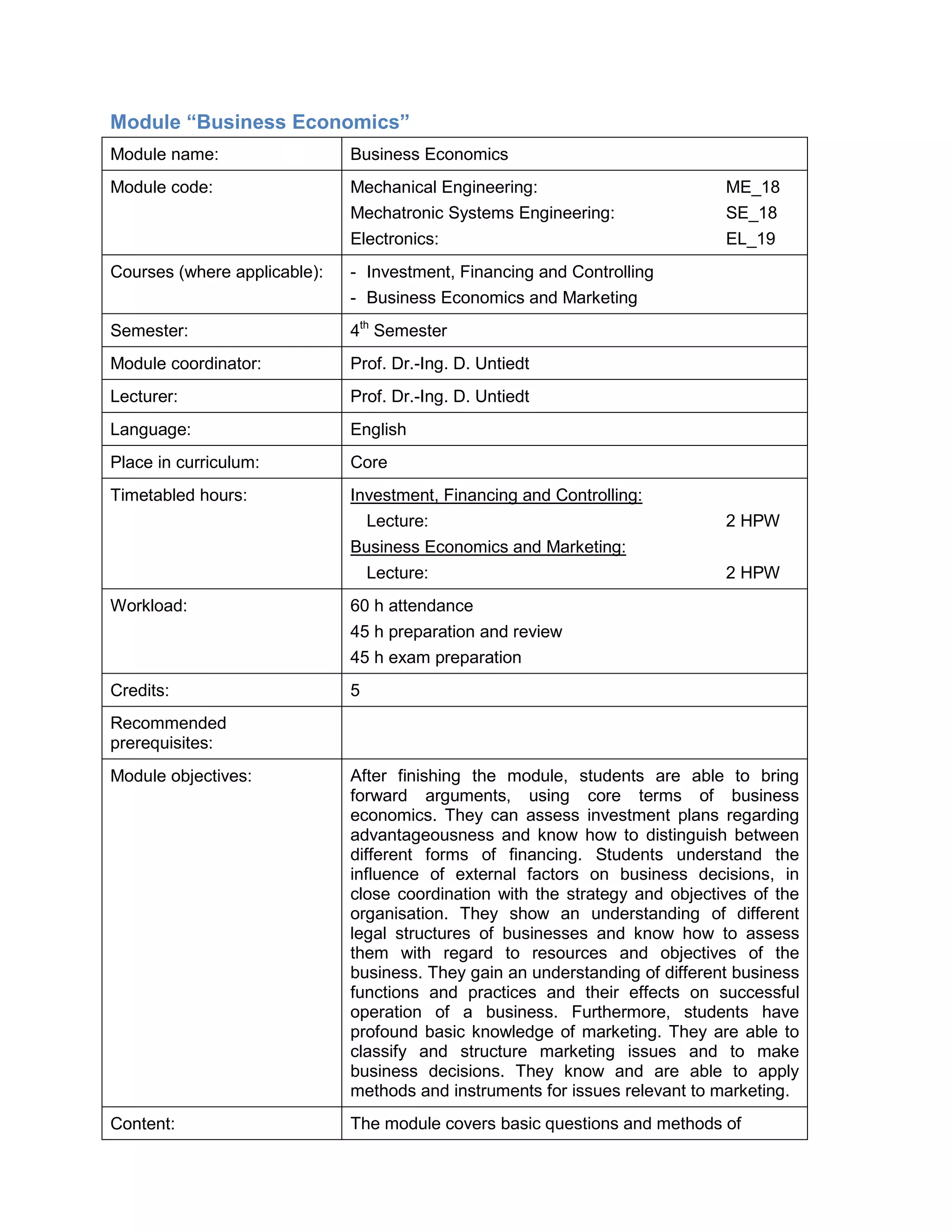 Module “Business Economics” 
Module name: 
Business Economics 
Module code: 
Mechanical Engineering: ME_18 
Mechatronic Systems Engineering: SE_18 
Electronics: EL_19 
Courses (where applicable): 
- Investment, Financing and Controlling 
- Business Economics and Marketing 
Semester: 
4th Semester 
Module coordinator: 
Prof. Dr.-Ing. D. Untiedt 
Lecturer: 
Prof. Dr.-Ing. D. Untiedt 
Language: 
English 
Place in curriculum: 
Core 
Timetabled hours: 
Investment, Financing and Controlling: 
Lecture: 2 HPW 
Business Economics and Marketing: 
Lecture: 2 HPW 
Workload: 
60 h attendance 
45 h preparation and review 
45 h exam preparation 
Credits: 
5 
Recommended prerequisites: 
Module objectives: 
After finishing the module, students are able to bring forward arguments, using core terms of business economics. They can assess investment plans regarding advantageousness and know how to distinguish between different forms of financing. Students understand the influence of external factors on business decisions, in close coordination with the strategy and objectives of the organisation. They show an understanding of different legal structures of businesses and know how to assess them with regard to resources and objectives of the business. They gain an understanding of different business functions and practices and their effects on successful operation of a business. Furthermore, students have profound basic knowledge of marketing. They are able to classify and structure marketing issues and to make business decisions. They know and are able to apply methods and instruments for issues relevant to marketing. 
Content: 
The module covers basic questions and methods of  