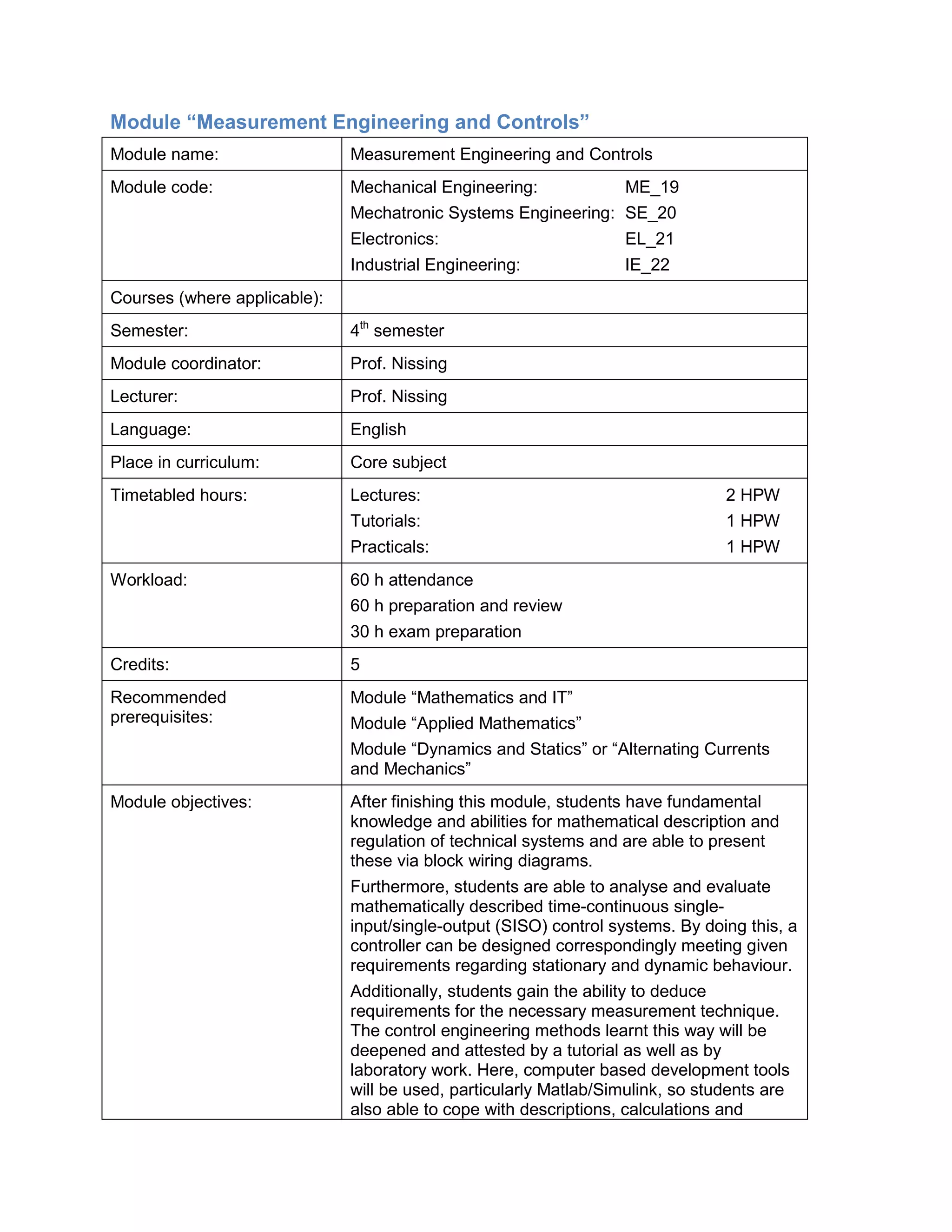 Module “Measurement Engineering and Controls” 
Module name: 
Measurement Engineering and Controls 
Module code: 
Mechanical Engineering: ME_19 
Mechatronic Systems Engineering: SE_20 
Electronics: EL_21 
Industrial Engineering: IE_22 
Courses (where applicable): 
Semester: 
4th semester 
Module coordinator: 
Prof. Nissing 
Lecturer: 
Prof. Nissing 
Language: 
English 
Place in curriculum: 
Core subject 
Timetabled hours: 
Lectures: 2 HPW 
Tutorials: 1 HPW 
Practicals: 1 HPW 
Workload: 
60 h attendance 
60 h preparation and review 
30 h exam preparation 
Credits: 
5 
Recommended prerequisites: 
Module “Mathematics and IT” 
Module “Applied Mathematics” 
Module “Dynamics and Statics” or “Alternating Currents and Mechanics” 
Module objectives: 
After finishing this module, students have fundamental knowledge and abilities for mathematical description and regulation of technical systems and are able to present these via block wiring diagrams. 
Furthermore, students are able to analyse and evaluate mathematically described time-continuous single- input/single-output (SISO) control systems. By doing this, a controller can be designed correspondingly meeting given requirements regarding stationary and dynamic behaviour. 
Additionally, students gain the ability to deduce requirements for the necessary measurement technique. The control engineering methods learnt this way will be deepened and attested by a tutorial as well as by laboratory work. Here, computer based development tools will be used, particularly Matlab/Simulink, so students are also able to cope with descriptions, calculations and  