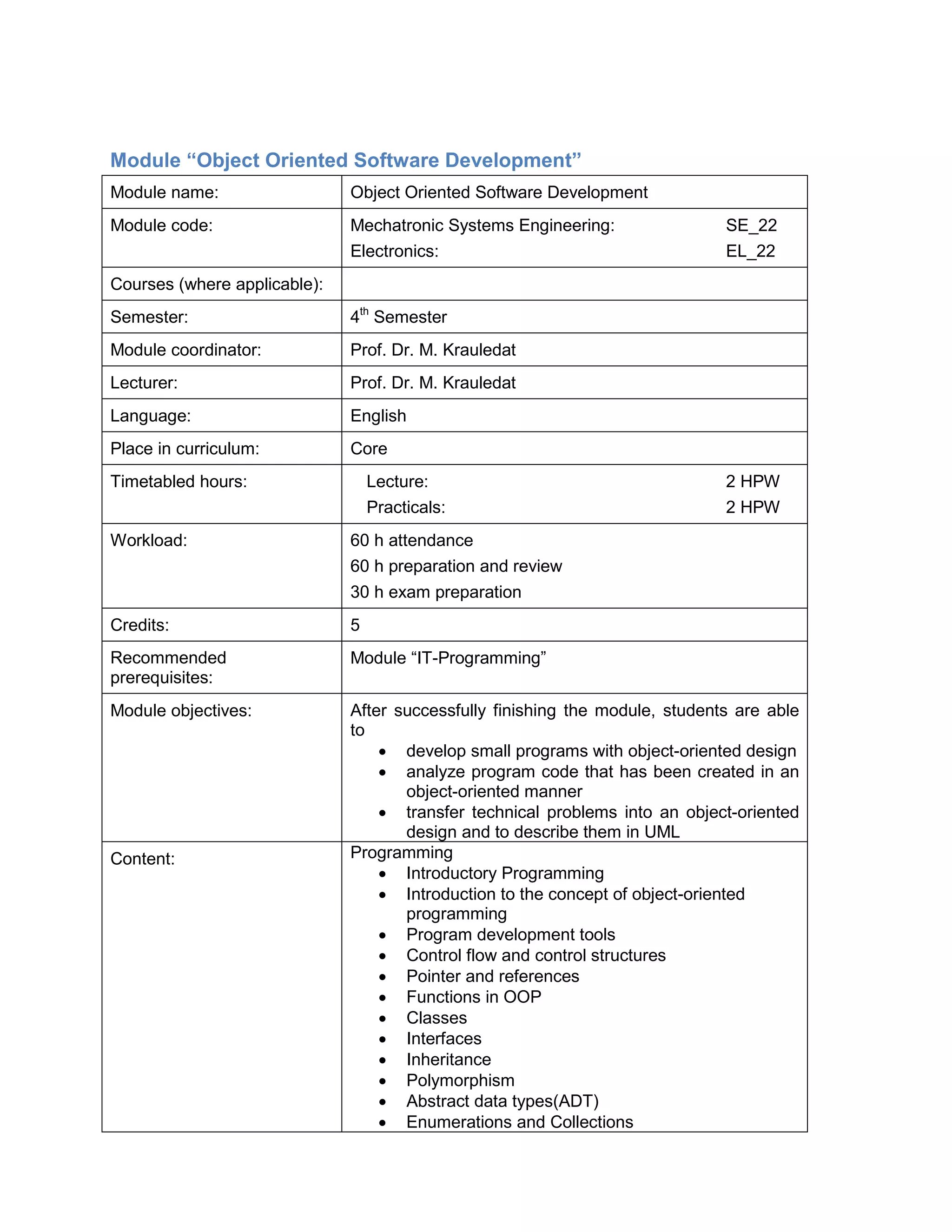 Module “Object Oriented Software Development” 
Module name: 
Object Oriented Software Development 
Module code: 
Mechatronic Systems Engineering: SE_22 
Electronics: EL_22 
Courses (where applicable): 
Semester: 
4th Semester 
Module coordinator: 
Prof. Dr. M. Krauledat 
Lecturer: 
Prof. Dr. M. Krauledat 
Language: 
English 
Place in curriculum: 
Core 
Timetabled hours: 
Lecture: 2 HPW 
Practicals: 2 HPW 
Workload: 
60 h attendance 
60 h preparation and review 
30 h exam preparation 
Credits: 
5 
Recommended prerequisites: 
Module “IT-Programming” 
Module objectives: 
After successfully finishing the module, students are able to 
• develop small programs with object-oriented design 
• analyze program code that has been created in an object-oriented manner 
• transfer technical problems into an object-oriented design and to describe them in UML 
Content: 
Programming 
• Introductory Programming 
• Introduction to the concept of object-oriented programming 
• Program development tools 
• Control flow and control structures 
• Pointer and references 
• Functions in OOP 
• Classes 
• Interfaces 
• Inheritance 
• Polymorphism 
• Abstract data types(ADT) 
• Enumerations and Collections  