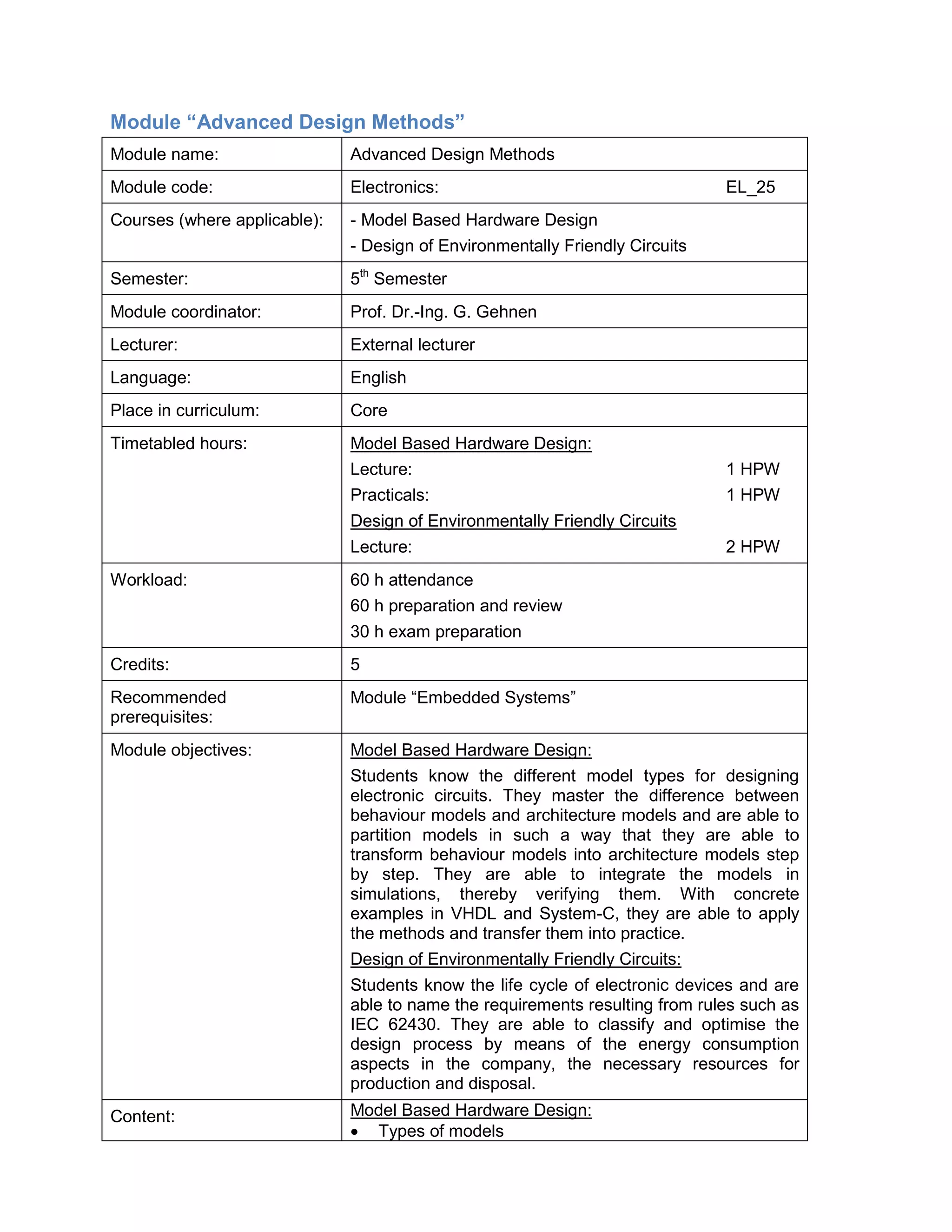 Module “Advanced Design Methods” 
Module name: 
Advanced Design Methods 
Module code: 
Electronics: EL_25 
Courses (where applicable): 
- Model Based Hardware Design 
- Design of Environmentally Friendly Circuits 
Semester: 
5th Semester 
Module coordinator: 
Prof. Dr.-Ing. G. Gehnen 
Lecturer: 
External lecturer 
Language: 
English 
Place in curriculum: 
Core 
Timetabled hours: 
Model Based Hardware Design: 
Lecture: 1 HPW 
Practicals: 1 HPW 
Design of Environmentally Friendly Circuits 
Lecture: 2 HPW 
Workload: 
60 h attendance 
60 h preparation and review 
30 h exam preparation 
Credits: 
5 
Recommended prerequisites: 
Module “Embedded Systems” 
Module objectives: 
Model Based Hardware Design: 
Students know the different model types for designing electronic circuits. They master the difference between behaviour models and architecture models and are able to partition models in such a way that they are able to transform behaviour models into architecture models step by step. They are able to integrate the models in simulations, thereby verifying them. With concrete examples in VHDL and System-C, they are able to apply the methods and transfer them into practice. 
Design of Environmentally Friendly Circuits: 
Students know the life cycle of electronic devices and are able to name the requirements resulting from rules such as IEC 62430. They are able to classify and optimise the design process by means of the energy consumption aspects in the company, the necessary resources for production and disposal. 
Content: 
Model Based Hardware Design: 
• Types of models  