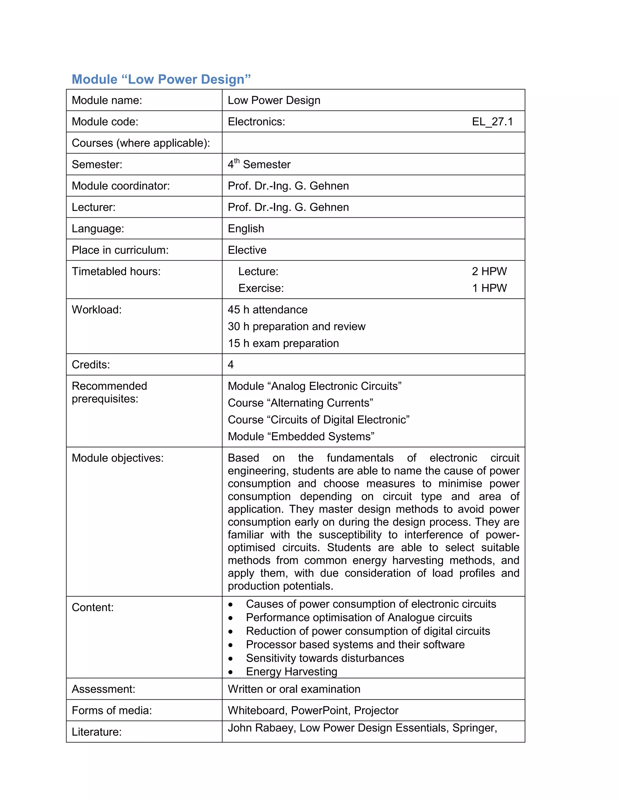 Module “Low Power Design” 
Module name: 
Low Power Design 
Module code: 
Electronics: EL_27.1 
Courses (where applicable): 
Semester: 
4th Semester 
Module coordinator: 
Prof. Dr.-Ing. G. Gehnen 
Lecturer: 
Prof. Dr.-Ing. G. Gehnen 
Language: 
English 
Place in curriculum: 
Elective 
Timetabled hours: 
Lecture: 2 HPW 
Exercise: 1 HPW 
Workload: 
45 h attendance 
30 h preparation and review 
15 h exam preparation 
Credits: 
4 
Recommended prerequisites: 
Module “Analog Electronic Circuits” 
Course “Alternating Currents” 
Course “Circuits of Digital Electronic” 
Module “Embedded Systems” 
Module objectives: 
Based on the fundamentals of electronic circuit engineering, students are able to name the cause of power consumption and choose measures to minimise power consumption depending on circuit type and area of application. They master design methods to avoid power consumption early on during the design process. They are familiar with the susceptibility to interference of power- optimised circuits. Students are able to select suitable methods from common energy harvesting methods, and apply them, with due consideration of load profiles and production potentials. 
Content: 
• Causes of power consumption of electronic circuits 
• Performance optimisation of Analogue circuits 
• Reduction of power consumption of digital circuits 
• Processor based systems and their software 
• Sensitivity towards disturbances 
• Energy Harvesting 
Assessment: 
Written or oral examination 
Forms of media: 
Whiteboard, PowerPoint, Projector 
Literature: 
John Rabaey, Low Power Design Essentials, Springer,  