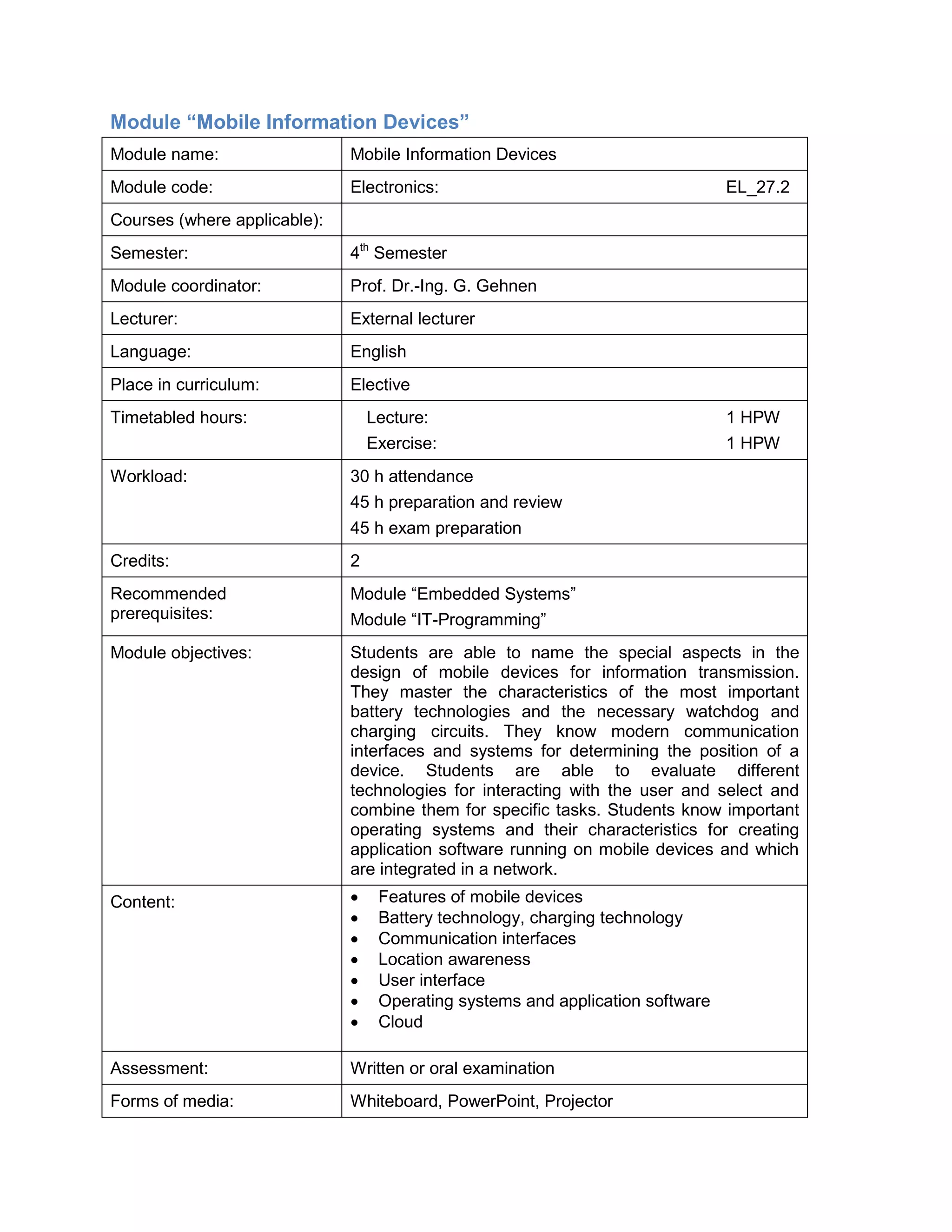 Module “Mobile Information Devices” 
Module name: 
Mobile Information Devices 
Module code: 
Electronics: EL_27.2 
Courses (where applicable): 
Semester: 
4th Semester 
Module coordinator: 
Prof. Dr.-Ing. G. Gehnen 
Lecturer: 
External lecturer 
Language: 
English 
Place in curriculum: 
Elective 
Timetabled hours: 
Lecture: 1 HPW 
Exercise: 1 HPW 
Workload: 
30 h attendance 
45 h preparation and review 
45 h exam preparation 
Credits: 
2 
Recommended prerequisites: 
Module “Embedded Systems” 
Module “IT-Programming” 
Module objectives: 
Students are able to name the special aspects in the design of mobile devices for information transmission. They master the characteristics of the most important battery technologies and the necessary watchdog and charging circuits. They know modern communication interfaces and systems for determining the position of a device. Students are able to evaluate different technologies for interacting with the user and select and combine them for specific tasks. Students know important operating systems and their characteristics for creating application software running on mobile devices and which are integrated in a network. 
Content: 
• Features of mobile devices 
• Battery technology, charging technology 
• Communication interfaces 
• Location awareness 
• User interface 
• Operating systems and application software 
• Cloud 
Assessment: 
Written or oral examination 
Forms of media: 
Whiteboard, PowerPoint, Projector  