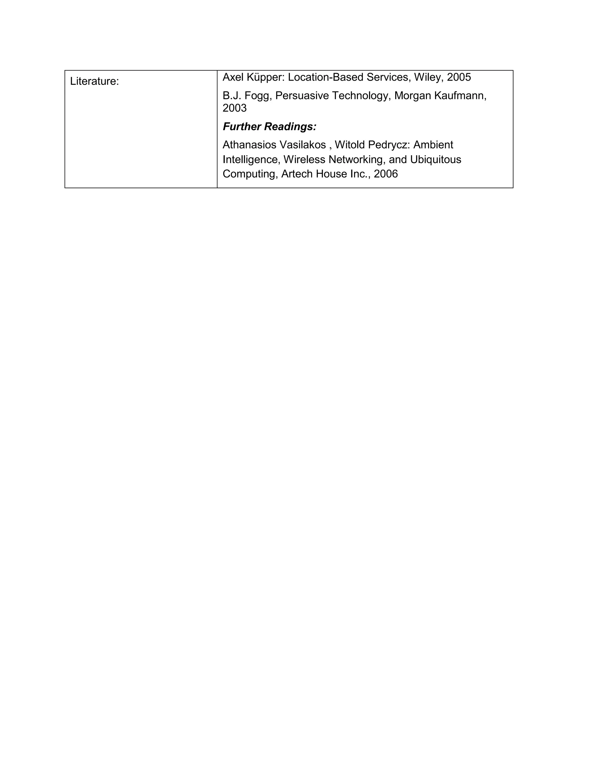 Literature: 
Axel Küpper: Location-Based Services, Wiley, 2005 
B.J. Fogg, Persuasive Technology, Morgan Kaufmann, 2003 
Further Readings: 
Athanasios Vasilakos , Witold Pedrycz: Ambient Intelligence, Wireless Networking, and Ubiquitous Computing, Artech House Inc., 2006  