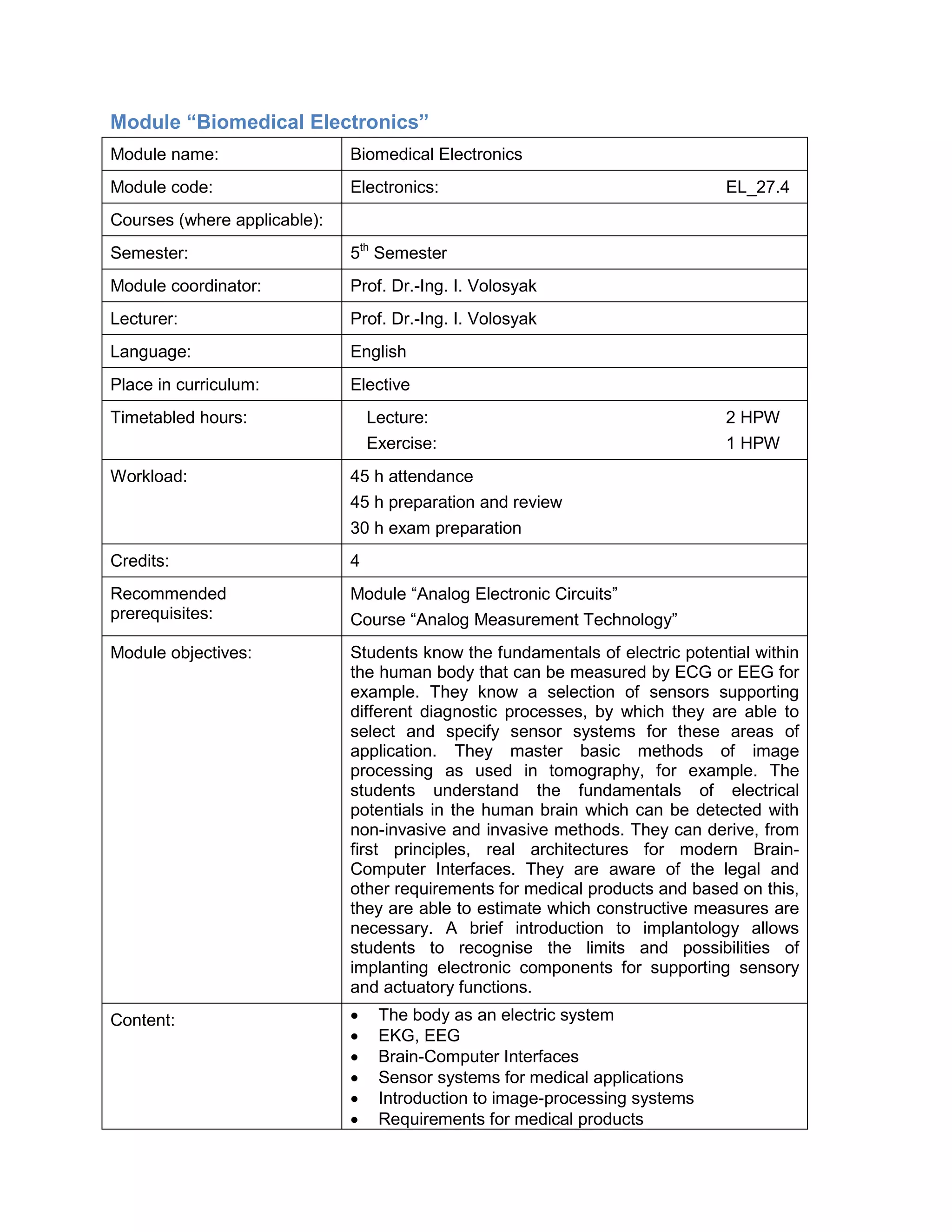 Module “Biomedical Electronics” 
Module name: 
Biomedical Electronics 
Module code: 
Electronics: EL_27.4 
Courses (where applicable): 
Semester: 
5th Semester 
Module coordinator: 
Prof. Dr.-Ing. I. Volosyak 
Lecturer: 
Prof. Dr.-Ing. I. Volosyak 
Language: 
English 
Place in curriculum: 
Elective 
Timetabled hours: 
Lecture: 2 HPW 
Exercise: 1 HPW 
Workload: 
45 h attendance 
45 h preparation and review 
30 h exam preparation 
Credits: 
4 
Recommended prerequisites: 
Module “Analog Electronic Circuits” 
Course “Analog Measurement Technology” 
Module objectives: 
Students know the fundamentals of electric potential within the human body that can be measured by ECG or EEG for example. They know a selection of sensors supporting different diagnostic processes, by which they are able to select and specify sensor systems for these areas of application. They master basic methods of image processing as used in tomography, for example. The students understand the fundamentals of electrical potentials in the human brain which can be detected with non-invasive and invasive methods. They can derive, from first principles, real architectures for modern Brain- Computer Interfaces. They are aware of the legal and other requirements for medical products and based on this, they are able to estimate which constructive measures are necessary. A brief introduction to implantology allows students to recognise the limits and possibilities of implanting electronic components for supporting sensory and actuatory functions. 
Content: 
• The body as an electric system 
• EKG, EEG 
• Brain-Computer Interfaces 
• Sensor systems for medical applications 
• Introduction to image-processing systems 
• Requirements for medical products  