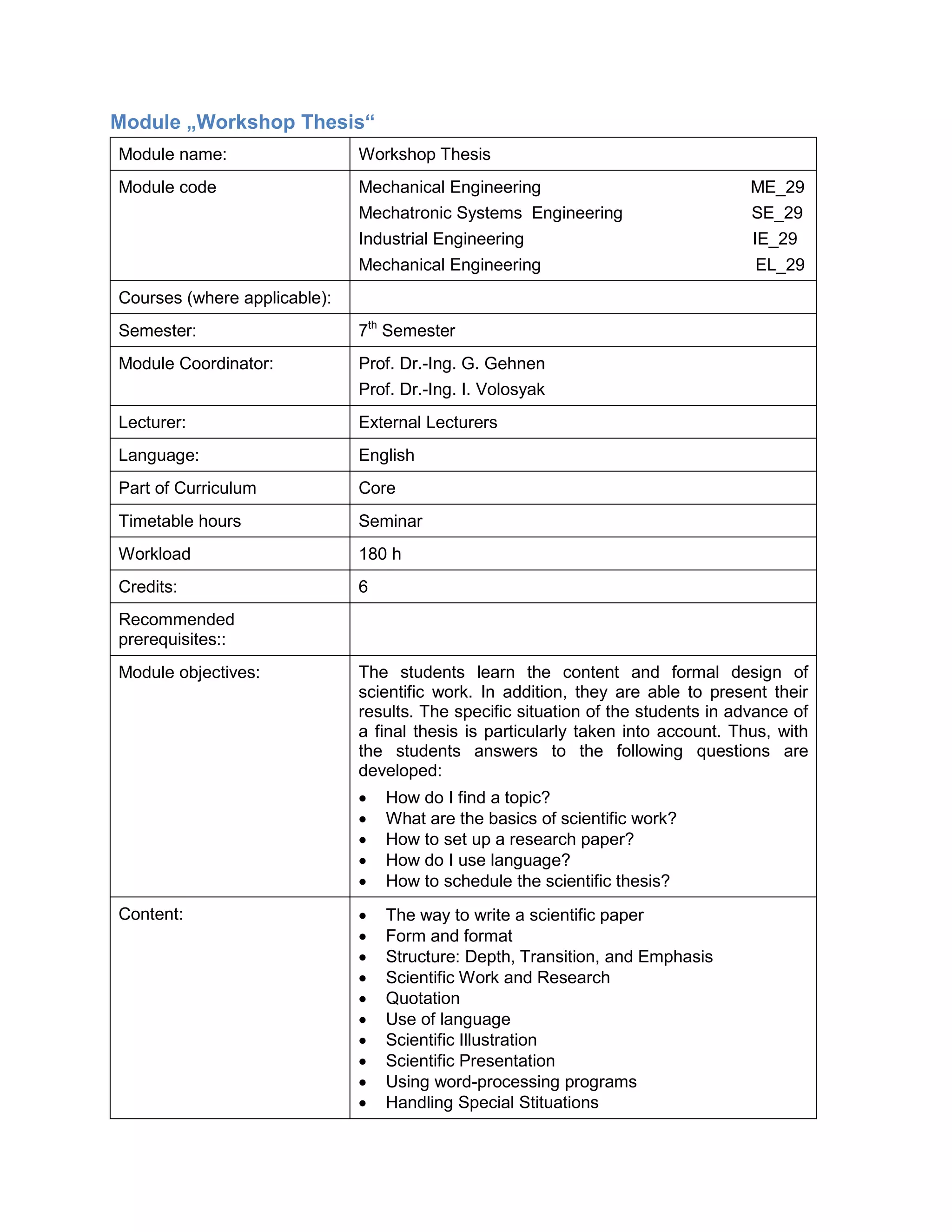 Module „Workshop Thesis“ 
Module name: 
Workshop Thesis 
Module code 
Mechanical Engineering ME_29 
Mechatronic Systems Engineering SE_29 
Industrial Engineering IE_29 
Mechanical Engineering EL_29 
Courses (where applicable): 
Semester: 
7th Semester 
Module Coordinator: 
Prof. Dr.-Ing. G. Gehnen 
Prof. Dr.-Ing. I. Volosyak 
Lecturer: 
External Lecturers 
Language: 
English 
Part of Curriculum 
Core 
Timetable hours 
Seminar 
Workload 
180 h 
Credits: 
6 
Recommended prerequisites:: 
Module objectives: 
The students learn the content and formal design of scientific work. In addition, they are able to present their results. The specific situation of the students in advance of a final thesis is particularly taken into account. Thus, with the students answers to the following questions are developed: 
• How do I find a topic? 
• What are the basics of scientific work? 
• How to set up a research paper? 
• How do I use language? 
• How to schedule the scientific thesis? 
Content: 
• The way to write a scientific paper 
• Form and format 
• Structure: Depth, Transition, and Emphasis 
• Scientific Work and Research 
• Quotation 
• Use of language 
• Scientific Illustration 
• Scientific Presentation 
• Using word-processing programs 
• Handling Special Stituations  