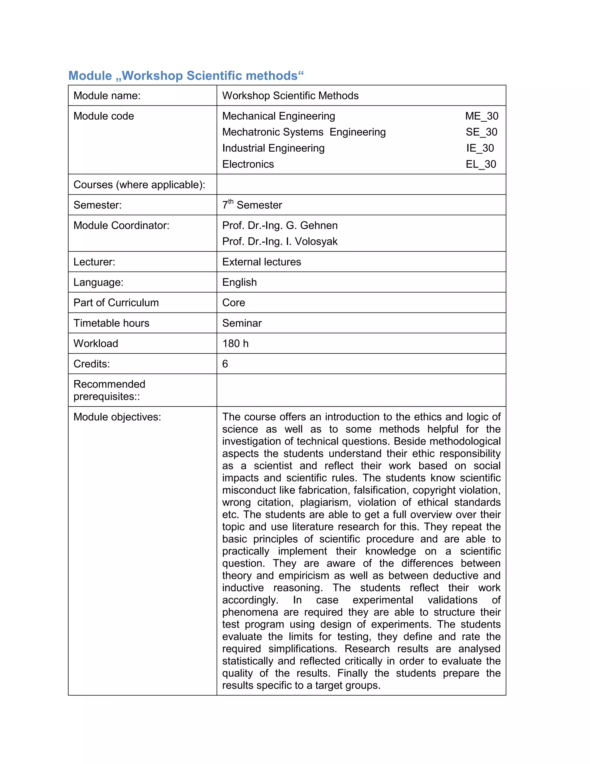 Module „Workshop Scientific methods“ 
Module name: 
Workshop Scientific Methods 
Module code 
Mechanical Engineering ME_30 
Mechatronic Systems Engineering SE_30 
Industrial Engineering IE_30 
Electronics EL_30 
Courses (where applicable): 
Semester: 
7th Semester 
Module Coordinator: 
Prof. Dr.-Ing. G. Gehnen 
Prof. Dr.-Ing. I. Volosyak 
Lecturer: 
External lectures 
Language: 
English 
Part of Curriculum 
Core 
Timetable hours 
Seminar 
Workload 
180 h 
Credits: 
6 
Recommended prerequisites:: 
Module objectives: 
The course offers an introduction to the ethics and logic of science as well as to some methods helpful for the investigation of technical questions. Beside methodological aspects the students understand their ethic responsibility as a scientist and reflect their work based on social impacts and scientific rules. The students know scientific misconduct like fabrication, falsification, copyright violation, wrong citation, plagiarism, violation of ethical standards etc. The students are able to get a full overview over their topic and use literature research for this. They repeat the basic principles of scientific procedure and are able to practically implement their knowledge on a scientific question. They are aware of the differences between theory and empiricism as well as between deductive and inductive reasoning. The students reflect their work accordingly. In case experimental validations of phenomena are required they are able to structure their test program using design of experiments. The students evaluate the limits for testing, they define and rate the required simplifications. Research results are analysed statistically and reflected critically in order to evaluate the quality of the results. Finally the students prepare the results specific to a target groups.  