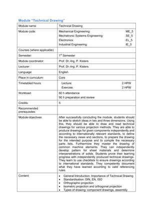Module “Technical Drawing” 
Module name: 
Technical Drawing 
Module code: 
Mechanical Engineering: ME_5 
Mechatronic Systems Engineering: SE_5 
Electronics: EL_5 
Industrial Engineering: IE_5 
Courses (where applicable): 
Semester: 
1st Semester 
Module coordinator: 
Prof. Dr.-Ing. P. Kisters 
Lecturer: 
Prof. Dr.-Ing. P. Kisters 
Language: 
English 
Place in curriculum: 
Core 
Timetabled hours: 
Lecture: 2 HPW 
Exercise: 2 HPW 
Workload: 
60 h attendance 
90 h preparation and review 
Credits: 
5 
Recommended prerequisites: 
Module objectives: 
After successfully concluding the module, students should be able to sketch ideas in two and three dimensions. Using this, they should be able to draw and read technical drawings for various projection methods. They are able to produce drawings for given components independently and according to internationally relevant standards, to define the necessary views and sections, to prepare the drawing for the intended purpose and to compile the necessary parts lists. Furthermore they master the drawing of common machine elements. They can independently develop pattern for sheet materials and determine interpenetrations of solids. Students prove their learning progress with independently produced technical drawings. They learn to use checklists to ensure drawings according to international standards. They competently document what they have learned according to valid referencing rules. 
Content: 
• General Introduction, Importance of Technical Drawing 
• Standardisation: DIN, EN, ISO 
• Orthographic projection 
• Isometric projection and orthogonal projection 
• Types of drawing: component drawings, assembly  