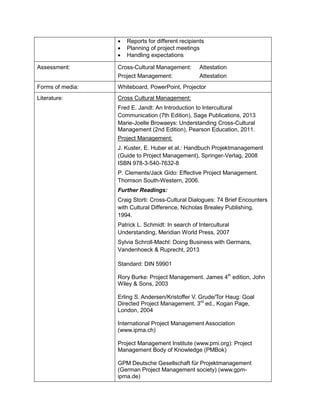 • Reports for different recipients 
• Planning of project meetings 
• Handling expectations 
Assessment: 
Cross-Cultural Management: Attestation 
Project Management: Attestation 
Forms of media: 
Whiteboard, PowerPoint, Projector 
Literature: 
Cross Cultural Management: 
Fred E. Jandt: An Introduction to Intercultural Communication (7th Edition), Sage Publications, 2013 
Marie-Joelle Browaeys: Understanding Cross-Cultural Management (2nd Edition), Pearson Education, 2011. 
Project Management: 
J. Kuster, E. Huber et al.: Handbuch Projektmanagement (Guide to Project Management), Springer-Verlag, 2008 ISBN 978-3-540-7632-8 
P. Clements/Jack Gido: Effective Project Management. Thomson South-Western, 2006. 
Further Readings: 
Craig Storti: Cross-Cultural Dialogues: 74 Brief Encounters with Cultural Difference, Nicholas Brealey Publishing, 1994. 
Patrick L. Schmidt: In search of Intercultural Understanding, Meridian World Press, 2007 
Sylvia Schroll-Machl: Doing Business with Germans, Vandenhoeck & Ruprecht, 2013 
Standard: DIN 59901 
Rory Burke: Project Management. James 4th edition, John Wiley & Sons, 2003 
Erling S. Andersen/Kristoffer V. Grude/Tor Haug: Goal Directed Project Management. 3rd ed., Kogan Page, London, 2004 
International Project Management Association (www.ipma.ch) 
Project Management Institute (www.pmi.org): Project Management Body of Knowledge (PMBok) 
GPM Deutsche Gesellschaft für Projektmanagement (German Project Management society) (www.gpm- ipma.de)  