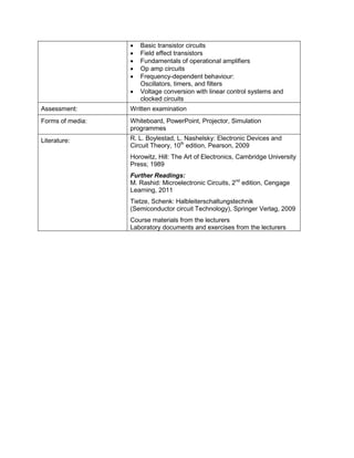 • Basic transistor circuits 
• Field effect transistors 
• Fundamentals of operational amplifiers 
• Op amp circuits 
• Frequency-dependent behaviour: Oscillators, timers, and filters 
• Voltage conversion with linear control systems and clocked circuits 
Assessment: 
Written examination 
Forms of media: 
Whiteboard, PowerPoint, Projector, Simulation programmes 
Literature: 
R. L. Boylestad, L. Nashelsky: Electronic Devices and Circuit Theory, 10th edition, Pearson, 2009 
Horowitz, Hill: The Art of Electronics, Cambridge University Press; 1989 
Further Readings: 
M. Rashid: Microelectronic Circuits, 2nd edition, Cengage Learning, 2011 
Tietze, Schenk: Halbleiterschaltungstechnik (Semiconductor circuit Technology), Springer Verlag, 2009 
Course materials from the lecturers 
Laboratory documents and exercises from the lecturers  
