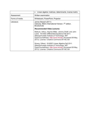 • Linear algebra: matrices, determinants, inverse matrix 
Assessment: 
Written examination 
Forms of media: 
Whiteboard, PowerPoint, Projector 
Literature: 
James Stewart (2011): 
Calculus. Metric International Version. 7th edition. Brooks/Cole 
Recommended Video Lectures: 
Mattuck, Arthur, Haynes Miller, Jeremy Orloff, and John Lewis. 18.03SC Differential Equations,Fall 2011. (Massachusetts Institute of Technology: MIT OpenCourseWare), http://ocw.mit.edu (Accessed 08 May, 2013). License: Creative Commons BY-NC-SA 
Strang, Gilbert. 18.06SC Linear Algebra,Fall 2011. (Massachusetts Institute of Technology: MIT OpenCourseWare), http://ocw.mit.edu (Accessed 08 May, 2013). License: Creative Commons BY-NC-SA  