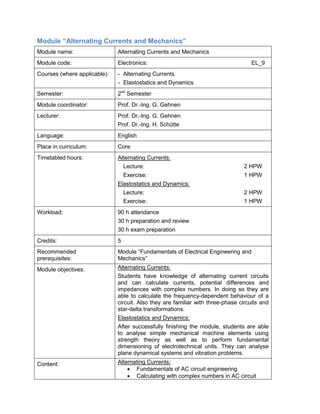 Module “Alternating Currents and Mechanics” 
Module name: 
Alternating Currents and Mechanics 
Module code: 
Electronics: EL_9 
Courses (where applicable): 
- Alternating Currents 
- Elastostatics and Dynamics 
Semester: 
2nd Semester 
Module coordinator: 
Prof. Dr.-Ing. G. Gehnen 
Lecturer: 
Prof. Dr.-Ing. G. Gehnen 
Prof. Dr.-Ing. H. Schütte 
Language: 
English 
Place in curriculum: 
Core 
Timetabled hours: 
Alternating Currents: 
Lecture: 2 HPW 
Exercise: 1 HPW 
Elastostatics and Dynamics: 
Lecture: 2 HPW 
Exercise: 1 HPW 
Workload: 
90 h attendance 
30 h preparation and review 
30 h exam preparation 
Credits: 
5 
Recommended prerequisites: 
Module “Fundamentals of Electrical Engineering and Mechanics” 
Module objectives: 
Alternating Currents: 
Students have knowledge of alternating current circuits and can calculate currents, potential differences and impedances with complex numbers. In doing so they are able to calculate the frequency-dependent behaviour of a circuit. Also they are familiar with three-phase circuits and star-delta transformations. 
Elastostatics and Dynamics: 
After successfully finishing the module, students are able to analyse simple mechanical machine elements using strength theory as well as to perform fundamental dimensioning of electrotechnical units. They can analyse plane dynamical systems and vibration problems. 
Content: 
Alternating Currents: 
• Fundamentals of AC circuit engineering 
• Calculating with complex numbers in AC circuit  