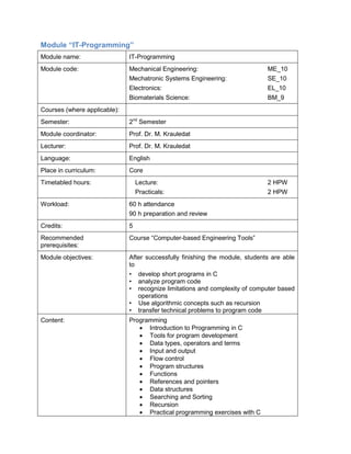 Module “IT-Programming” 
Module name: 
IT-Programming 
Module code: 
Mechanical Engineering: ME_10 
Mechatronic Systems Engineering: SE_10 
Electronics: EL_10 
Biomaterials Science: BM_9 
Courses (where applicable): 
Semester: 
2nd Semester 
Module coordinator: 
Prof. Dr. M. Krauledat 
Lecturer: 
Prof. Dr. M. Krauledat 
Language: 
English 
Place in curriculum: 
Core 
Timetabled hours: 
Lecture: 2 HPW 
Practicals: 2 HPW 
Workload: 
60 h attendance 
90 h preparation and review 
Credits: 
5 
Recommended prerequisites: 
Course “Computer-based Engineering Tools” 
Module objectives: 
After successfully finishing the module, students are able to 
• develop short programs in C 
• analyze program code 
• recognize limitations and complexity of computer based operations 
• Use algorithmic concepts such as recursion 
• transfer technical problems to program code 
Content: 
Programming 
• Introduction to Programming in C 
• Tools for program development 
• Data types, operators and terms 
• Input and output 
• Flow control 
• Program structures 
• Functions 
• References and pointers 
• Data structures 
• Searching and Sorting 
• Recursion 
• Practical programming exercises with C  