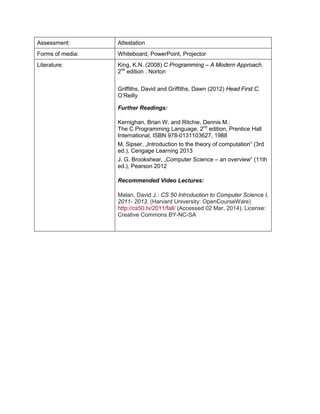 Assessment: 
Attestation 
Forms of media: 
Whiteboard, PowerPoint, Projector 
Literature: 
King, K.N. (2008) C Programming – A Modern Approach. 2nd edition . Norton 
Griffiths, David and Griffiths, Dawn (2012) Head First C. O’Reilly 
Further Readings: 
Kernighan, Brian W. and Ritchie, Dennis M.: 
The C Programming Language, 2nd edition, Prentice Hall International, ISBN 978-0131103627, 1988 
M. Sipser, „Introduction to the theory of computation“ (3rd ed.), Cengage Learning 2013 
J. G. Brookshear, „Computer Science – an overview“ (11th ed.), Pearson 2012 
Recommended Video Lectures: 
Malan, David J.: CS 50 Introduction to Computer Science I, 2011- 2013. (Harvard University: OpenCourseWare) http://cs50.tv/2011/fall/ (Accessed 02 Mar, 2014). License: Creative Commons BY-NC-SA  