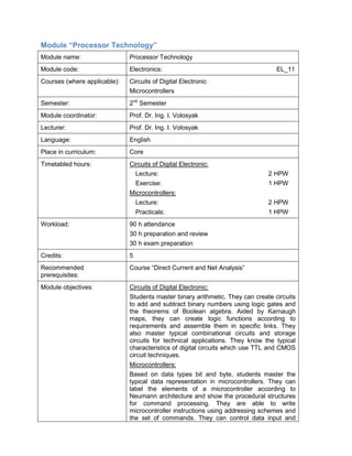 Module “Processor Technology” 
Module name: 
Processor Technology 
Module code: 
Electronics: EL_11 
Courses (where applicable): 
Circuits of Digital Electronic 
Microcontrollers 
Semester: 
2nd Semester 
Module coordinator: 
Prof. Dr. Ing. I. Volosyak 
Lecturer: 
Prof. Dr. Ing. I. Volosyak 
Language: 
English 
Place in curriculum: 
Core 
Timetabled hours: 
Circuits of Digital Electronic: 
Lecture: 2 HPW 
Exercise: 1 HPW 
Microcontrollers: 
Lecture: 2 HPW 
Practicals: 1 HPW 
Workload: 
90 h attendance 
30 h preparation and review 
30 h exam preparation 
Credits: 
5 
Recommended prerequisites: 
Course “Direct Current and Net Analysis” 
Module objectives: 
Circuits of Digital Electronic: 
Students master binary arithmetic. They can create circuits to add and subtract binary numbers using logic gates and the theorems of Boolean algebra. Aided by Karnaugh maps, they can create logic functions according to requirements and assemble them in specific links. They also master typical combinational circuits and storage circuits for technical applications. They know the typical characteristics of digital circuits which use TTL and CMOS circuit techniques. 
Microcontrollers: 
Based on data types bit and byte, students master the typical data representation in microcontrollers. They can label the elements of a microcontroller according to Neumann architecture and show the procedural structures for command processing. They are able to write microcontroller instructions using addressing schemes and the set of commands. They can control data input and  