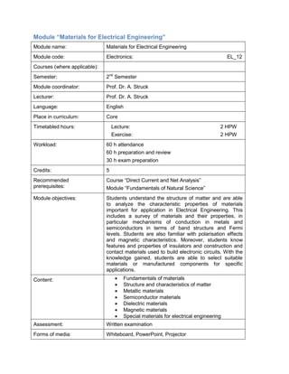Module “Materials for Electrical Engineering” 
Module name: 
Materials for Electrical Engineering 
Module code: 
Electronics: EL_12 
Courses (where applicable): 
Semester: 
2nd Semester 
Module coordinator: 
Prof. Dr. A. Struck 
Lecturer: 
Prof. Dr. A. Struck 
Language: 
English 
Place in curriculum: 
Core 
Timetabled hours: 
Lecture: 2 HPW 
Exercise: 2 HPW 
Workload: 
60 h attendance 
60 h preparation and review 
30 h exam preparation 
Credits: 
5 
Recommended prerequisites: 
Course “Direct Current and Net Analysis” 
Module “Fundamentals of Natural Science” 
Module objectives: 
Students understand the structure of matter and are able to analyze the characteristic properties of materials important for application in Electrical Engineering. This includes a survey of materials and their properties, in particular mechanisms of conduction in metals and semiconductors in terms of band structure and Fermi levels. Students are also familiar with polarisation effects and magnetic characteristics. Moreover, students know features and properties of insulators and construction and contact materials used to build electronic circuits. With the knowledge gained, students are able to select suitable materials or manufactured components for specific applications. 
Content: 
• Fundamentals of materials 
• Structure and characteristics of matter 
• Metallic materials 
• Semiconductor materials 
• Dielectric materials 
• Magnetic materials 
• Special materials for electrical engineering 
Assessment: 
Written examination 
Forms of media: 
Whiteboard, PowerPoint, Projector  