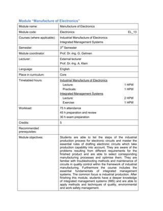 Module “Manufacture of Electronics” 
Module name: 
Manufacture of Electronics 
Module code: 
Electronics: EL_13 
Courses (where applicable): 
Industrial Manufacture of Electronics 
Integrated Management Systems 
Semester: 
3rd Semester 
Module coordinator: 
Prof. Dr.-Ing. G. Gehnen 
Lecturer: 
External lecturer 
Prof. Dr.-Ing. A. Klein 
Language: 
English 
Place in curriculum: 
Core 
Timetabled hours: 
Industrial Manufacture of Electronics 
Lecture: 1 HPW 
Practicals: 1 HPW 
Integrated Management Systems 
Lecture: 2 HPW 
Exercise: 1 HPW 
Workload: 
75 h attendance 
45 h preparation and review 
30 h exam preparation 
Credits: 
5 
Recommended prerequisites: 
Module objectives: 
Students are able to list the steps of the industrial production process for electronic circuits and master the essential rules of drafting electronic circuits which take production capability into account. They are aware of the problems resulting from different requirements for the finished product and are able to select corresponding manufacturing processes and optimise them. They are familiar with troubleshooting methods and maintenance of circuits in quality control within the framework of industrial manufacturing. Furthermore the course includes the essential fundamentals of integrated management systems. The common focus is industrial production. After finishing this module, students have a deeper knowledge of integrated management systems (IMS) and are able to apply methods and techniques of quality, environmental and work safety management.  