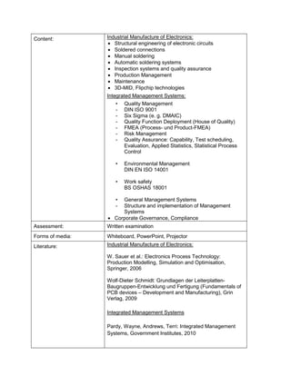Content: 
Industrial Manufacture of Electronics: 
• Structural engineering of electronic circuits 
• Soldered connections 
• Manual soldering 
• Automatic soldering systems 
• Inspection systems and quality assurance 
• Production Management 
• Maintenance 
• 3D-MID, Flipchip technologies 
Integrated Management Systems: 
• Quality Management 
- DIN ISO 9001 
- Six Sigma (e. g. DMAIC) 
- Quality Function Deployment (House of Quality) 
- FMEA (Process- und Product-FMEA) 
- Risk Management 
- Quality Assurance: Capability, Test scheduling, Evaluation, Applied Statistics, Statistical Process Control 
• Environmental Management DIN EN ISO 14001 
• Work safety BS OSHAS 18001 
• General Management Systems 
- Structure and implementation of Management Systems 
• Corporate Governance, Compliance 
Assessment: 
Written examination 
Forms of media: 
Whiteboard, PowerPoint, Projector 
Literature: 
Industrial Manufacture of Electronics: 
W. Sauer et al.: Electronics Process Technology: Production Modelling, Simulation and Optimisation, Springer, 2006 
Wolf-Dieter Schmidt: Grundlagen der Leiterplatten- Baugruppen-Entwicklung und Fertigung (Fundamentals of PCB devices – Development and Manufacturing), Grin Verlag, 2009 
Integrated Management Systems 
Pardy, Wayne, Andrews, Terri: Integrated Management Systems, Government Institutes, 2010  