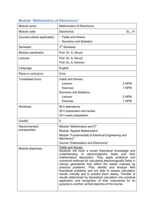 Module “Mathematics of Electronics” 
Module name: 
Mathematics of Electronics 
Module code: 
Electronics: EL_14 
Courses (where applicable): 
- Fields and Waves 
- Numerics and Statistics 
Semester: 
3rd Semester 
Module coordinator: 
Prof. Dr. A. Struck 
Lecturer: 
Prof. Dr. A. Struck 
Prof. Dr. A. Kehrein 
Language: 
English 
Place in curriculum: 
Core 
Timetabled hours: 
Fields and Waves: 
Lecture: 2 HPW 
Exercise: 1 HPW 
Numerics and Statistics: 
Lecture: 2 HPW 
Exercise: 1 HPW 
Workload: 
90 h attendance 
30 h preparation and review 
30 h exam preparation 
Credits: 
5 
Recommended prerequisites: 
Module “Mathematics and IT” 
Module “Applied Mathematics” 
Module “Fundamentals of Electrical Engineering and Mechanics”” 
Course “Elastostatics and Electronics” 
Module objectives: 
Fields and Waves: 
Students will have a broad theoretical knowledge and understanding of electromagnetic fields and their mathematical description. They apply analytical and numerical methods for calculating electromagnetic fields in various geometries that reflect the needs imposed by practical problems. They identify and analyse field theoretical problems and are able to assess calculation results critically and to present them clearly. Transfer of results determined by theoretical calculation into practical application and recognition of their importance for its purpose is another central objective of the course.  