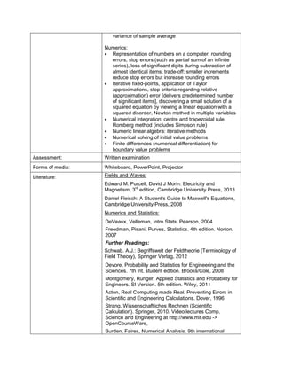 variance of sample average 
Numerics: 
• Representation of numbers on a computer, rounding errors, stop errors (such as partial sum of an infinite series), loss of significant digits during subtraction of almost identical items, trade-off: smaller increments reduce stop errors but increase rounding errors 
• Iterative fixed-points, application of Taylor approximations, stop criteria regarding relative (approximation) error [delivers predetermined number of significant items], discovering a small solution of a squared equation by viewing a linear equation with a squared disorder, Newton method in multiple variables 
• Numerical integration: centre and trapezoidal rule, Romberg method (includes Simpson rule) 
• Numeric linear algebra: iterative methods 
• Numerical solving of initial value problems 
• Finite differences (numerical differentiation) for boundary value problems 
Assessment: 
Written examination 
Forms of media: 
Whiteboard, PowerPoint, Projector 
Literature: 
Fields and Waves: 
Edward M. Purcell, David J Morin: Electricity and Magnetism, 3rd edition, Cambridge University Press, 2013 
Daniel Fleisch: A Student's Guide to Maxwell's Equations, Cambridge University Press, 2008 
Numerics and Statistics: 
DeVeaux, Velleman, Intro Stats. Pearson, 2004 
Freedman, Pisani, Purves, Statistics. 4th edition. Norton, 2007 
Further Readings: 
Schwab. A.J.: Begriffswelt der Feldtheorie (Terminology of Field Theory), Springer Verlag, 2012 
Devore, Probability and Statistics for Engineering and the Sciences. 7th int. student edition. Brooks/Cole, 2008 
Montgomery, Runger, Applied Statistics and Probability for Engineers. SI Version. 5th edition. Wiley, 2011 
Acton, Real Computing made Real. Preventing Errors in Scientific and Engineering Calculations. Dover, 1996 
Strang, Wissenschaftliches Rechnen (Scientific Calculation). Springer, 2010. Video lectures Comp. Science and Engineering at http://www.mit.edu -> OpenCourseWare, 
Burden, Faires, Numerical Analysis. 9th international  