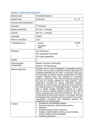 Module “Embedded Systems” 
Module name: 
Embedded Systems 
Module code: 
Electronics: EL_15 
Courses (where applicable): 
Semester: 
3rd Semester 
Module coordinator: 
Prof. Dr. I. Volosyak 
Lecturer: 
Prof. Dr. I. Volosyak 
Language: 
English 
Place in curriculum: 
Core 
Timetabled hours: 
Lecture: 2 HPW 
Practicals: 2 HPW 
Workload: 
60 h attendance 
60 h preparation and review 
30 h exam preparation 
Credits: 
5 
Recommended prerequisites: 
Module “Processor Technology” 
Module “ IT-Programming” 
Module objectives: 
Students have a broad knowledge of embedded systems for which the boundary conditions of limited resources and hardware dependencies are valid. In particular, they know the processes of modern software development for these systems. Students know how software for embedded systems is structured. They know the drafting process and the tools for creating software for these systems. They understand concepts for testing embedded software. Students are able to select and apply the tools supporting the drafting process for embedded systems. Students are able to specify suitable embedded systems for a given task, to create a suitable software concept for this and to select necessary tools and test environments. They act in a methodical and structured manner in this regard, and use professional tools. Students who have finished this module successfully understand how embedded systems are integrated in an overall system. 
Content: 
• Architecture of Embedded Systems 
• Real time behaviour, soft and hard real time 
• Periphery 
• Programming with scarce resources 
• Program implementation: booting, cross-compiling, linking, loading, remote debugging 
• Hardware abstraction  