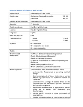Module “Power Electronics and Drives” 
Module name: 
Power Electronics and Drives 
Module code: 
Mechatronic Systems Engineering: SE_16 
Electronics: EL_16 
Courses (where applicable): 
Power Electronics and Drives 
Semester: 
3rd Semester 
Module coordinator: 
Prof. Dr.-Ing. R. Schmetz 
Lecturer: 
Prof. Dr.-Ing. R. Schmetz 
Language: 
English 
Place in curriculum: 
Core 
Timetabled hours: 
Lecture: 2 HPW 
Exercise: 2 HPW 
Workload: 
60 h attendance 
60 h preparation and review 
30 h exam preparation 
Credits: 
5 
Recommended prerequisites: 
SE: Module “Statics and Electrical Engineering“, 
Module “Elastostatics and Electronics“ 
Module “Dynamics and Statistics” 
EL: Module “Fundamentals of Electrical Engineering and Mechanics” 
Module “Analog Electronic Circuits” 
Module “Alternating Currents and Mechanics” 
Module objectives: 
After completion of the module students are able to 
• understand the fundamentals of converting electrical energy 
• describe components of power electronics as well as different regulator circuits and modulation methods for conversion 
• understand the workings of electric drives and to compare them with mechanical, hydraulic, pneumatic and mechatronic systems, 
• describe the manifold areas of application for electric drives and to explain their advantages and disadvantages, 
• identify specific functions of typical components of electric drives, 
• perform simple calculations on them as well as arrange  