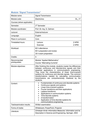 Module “Signal Transmission” 
Module name: 
Signal Transmission 
Module code: 
Electronics: EL_17 
Courses (where applicable): 
Semester: 
3rd Semester 
Module coordinator: 
Prof. Dr.-Ing. G. Gehnen 
Lecturer: 
External lecturer 
Language: 
English 
Place in curriculum: 
Core 
Timetabled hours: 
Lecture: 2 HPW 
Exercise: 2 HPW 
Workload: 
60 h attendance 
60 h preparation and review 
30 h exam preparation 
Credits: 
5 
Recommended prerequisites: 
Module “Applied Mathematics” 
Course “Alternating Currents” 
Module objectives: 
After finishing this module, students master the differences between continuous and discrete-time signals and their essential applications in communications engineering. They know the characteristics of linear time-invariant systems for continuous and discrete signals. The common transformations needed for calculating communication transmissions are comprehensively mastered by the students. 
Content: 
• Fundamentals of continuous and discrete systems 
• Continuous signals and systems 
• Linear time-invariant systems 
• Fourier transforms and their applications 
• Laplace transforms 
• Applications in communication systems 
• Time-discrete systems 
• Z-transformation 
• Application of time-discrete systems for communications engineering 
Test/examination results: 
Written examination 
Forms of media: 
Whiteboard, PowerPoint, Projector 
Literature: 
Christoph Arndt: Information Measures: Information and its Description in Science and Engineering, Springer, 2003  