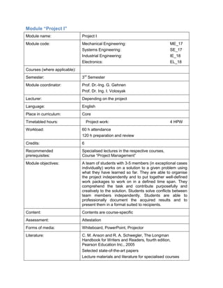 Module “Project I” 
Module name: 
Project I 
Module code: 
Mechanical Engineering: ME_17 
Systems Engineering: SE_17 
Industrial Engineering: IE_18 
Electronics: EL_18 
Courses (where applicable): 
Semester: 
3rd Semester 
Module coordinator: 
Prof. Dr.-Ing. G. Gehnen 
Prof. Dr. Ing. I. Volosyak 
Lecturer: 
Depending on the project 
Language: 
English 
Place in curriculum: 
Core 
Timetabled hours: 
Project work: 4 HPW 
Workload: 
60 h attendance 
120 h preparation and review 
Credits: 
6 
Recommended prerequisites: 
Specialised lectures in the respective courses, Course “Project Management” 
Module objectives: 
A team of students with 3-5 members (in exceptional cases individually) works on a solution to a given problem using what they have learned so far. They are able to organise the project independently and to put together well-defined work packages to work on in a defined time span. They comprehend the task and contribute purposefully and creatively to the solution. Students solve conflicts between team members independently. Students are able to professionally document the acquired results and to present them in a format suited to recipients. 
Content: 
Contents are course-specific 
Assessment: 
Attestation 
Forms of media: 
Whiteboard, PowerPoint, Projector 
Literature: 
C. M. Anson and R. A. Schwegler, The Longman Handbook for Writers and Readers, fourth edition, Pearson Education Inc., 2005 
Selected state-of-the-art papers 
Lecture materials and literature for specialised courses  