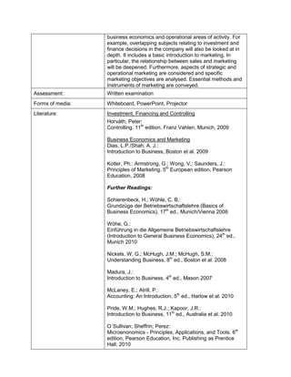 business economics and operational areas of activity. For example, overlapping subjects relating to investment and finance decisions in the company will also be looked at in depth. It includes a basic introduction to marketing. In particular, the relationship between sales and marketing will be deepened. Furthermore, aspects of strategic and operational marketing are considered and specific marketing objectives are analysed. Essential methods and Instruments of marketing are conveyed. 
Assessment: 
Written examination 
Forms of media: 
Whiteboard, PowerPoint, Projector 
Literature: 
Investment, Financing and Controlling 
Horváth, Peter: 
Controlling. 11th edition, Franz Vahlen, Munich, 2009 
Business Economics and Marketing 
Dias, L.P./Shah, A. J.: 
Introduction to Business, Boston et al. 2009 
Kotler, Ph.: Armstrong, G.; Wong, V.; Saunders, J.: 
Principles of Marketing. 5th European edition, Pearson Education, 2008 
Further Readings: 
Schierenbeck, H.; Wöhle, C. B.: 
Grundzüge der Betriebswirtschaftslehre (Basics of Business Economics), 17th ed., Munich/Vienna 2008 
Wöhe, G.: 
Einführung in die Allgemeine Betriebswirtschaftslehre (Introduction to General Business Economics), 24th ed., Munich 2010 
Nickels, W. G.; McHugh, J.M.; McHugh, S.M.: 
Understanding Business, 8th ed., Boston et al. 2008 
Madura, J.: 
Introduction to Business, 4th ed., Mason 2007 
McLaney, E.; Atrill, P.: 
Accounting: An Introduction, 5th ed., Harlow et al. 2010 
Pride, W.M.; Hughes, R.J.; Kapoor, J.R.: 
Introduction to Business, 11th ed., Australia et al. 2010 
O´Sullivan; Sheffrin; Perez: 
Microenonomics - Principles, Applications, and Tools. 6th edition, Pearson Education, Inc. Publishing as Prentice Hall, 2010  