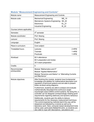 Module “Measurement Engineering and Controls” 
Module name: 
Measurement Engineering and Controls 
Module code: 
Mechanical Engineering: ME_19 
Mechatronic Systems Engineering: SE_20 
Electronics: EL_21 
Industrial Engineering: IE_22 
Courses (where applicable): 
Semester: 
4th semester 
Module coordinator: 
Prof. Nissing 
Lecturer: 
Prof. Nissing 
Language: 
English 
Place in curriculum: 
Core subject 
Timetabled hours: 
Lectures: 2 HPW 
Tutorials: 1 HPW 
Practicals: 1 HPW 
Workload: 
60 h attendance 
60 h preparation and review 
30 h exam preparation 
Credits: 
5 
Recommended prerequisites: 
Module “Mathematics and IT” 
Module “Applied Mathematics” 
Module “Dynamics and Statics” or “Alternating Currents and Mechanics” 
Module objectives: 
After finishing this module, students have fundamental knowledge and abilities for mathematical description and regulation of technical systems and are able to present these via block wiring diagrams. 
Furthermore, students are able to analyse and evaluate mathematically described time-continuous single- input/single-output (SISO) control systems. By doing this, a controller can be designed correspondingly meeting given requirements regarding stationary and dynamic behaviour. 
Additionally, students gain the ability to deduce requirements for the necessary measurement technique. The control engineering methods learnt this way will be deepened and attested by a tutorial as well as by laboratory work. Here, computer based development tools will be used, particularly Matlab/Simulink, so students are also able to cope with descriptions, calculations and  