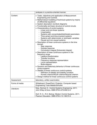 analyses in a practice-oriented manner. 
Content: 
• Tasks, objectives and application of Measurement Engineering and Controls 
• Mathematical modelling of technical systems by means of differential equations 
• System description via block diagrams 
• Functionality and basic structure of control circuits 
• Characteristics of control systems 
- Linear and non-linear systems 
- Linearisation 
- Systems with concentrated/distributed parameters 
- Time-variant and time-invariant systems 
- Systems with deterministic or stochastic variables 
- Causal and non-causal systems 
• Description of linear continuous systems in the time domain 
- Step response 
- Impulse response 
- Convolution integral (Duhamels integral) 
• Description of linear continuous systems in the frequency range 
- Laplace transformation 
- Transfer functions 
- Frequency response representation 
- Locus representation 
- Bode-diagram 
• Dynamic and stationary behaviour of linear continuous control systems 
• Stability of linear continuous control systems 
- Definition of stability and stability condition 
- Hurwitz criterion/Routh criterion/Nyquist criterion 
• Design method for linear continuous control systems 
Assessment: 
laboratory, written examination 
Forms of media: 
Whiteboard, PowerPoint, Projector, Computer based Engineering Tools Matlab/Simulink 
Literature: 
Nise, Norman S.: Control Systems Engineering. 2011, John Wiley & Sons. ISBN 978-0-470-64612-0 
Dorf, R. C., R.H. Bishop: Modern Control Systems. 2011, Pearson Education. ISBN 978-0-13-138310-4  